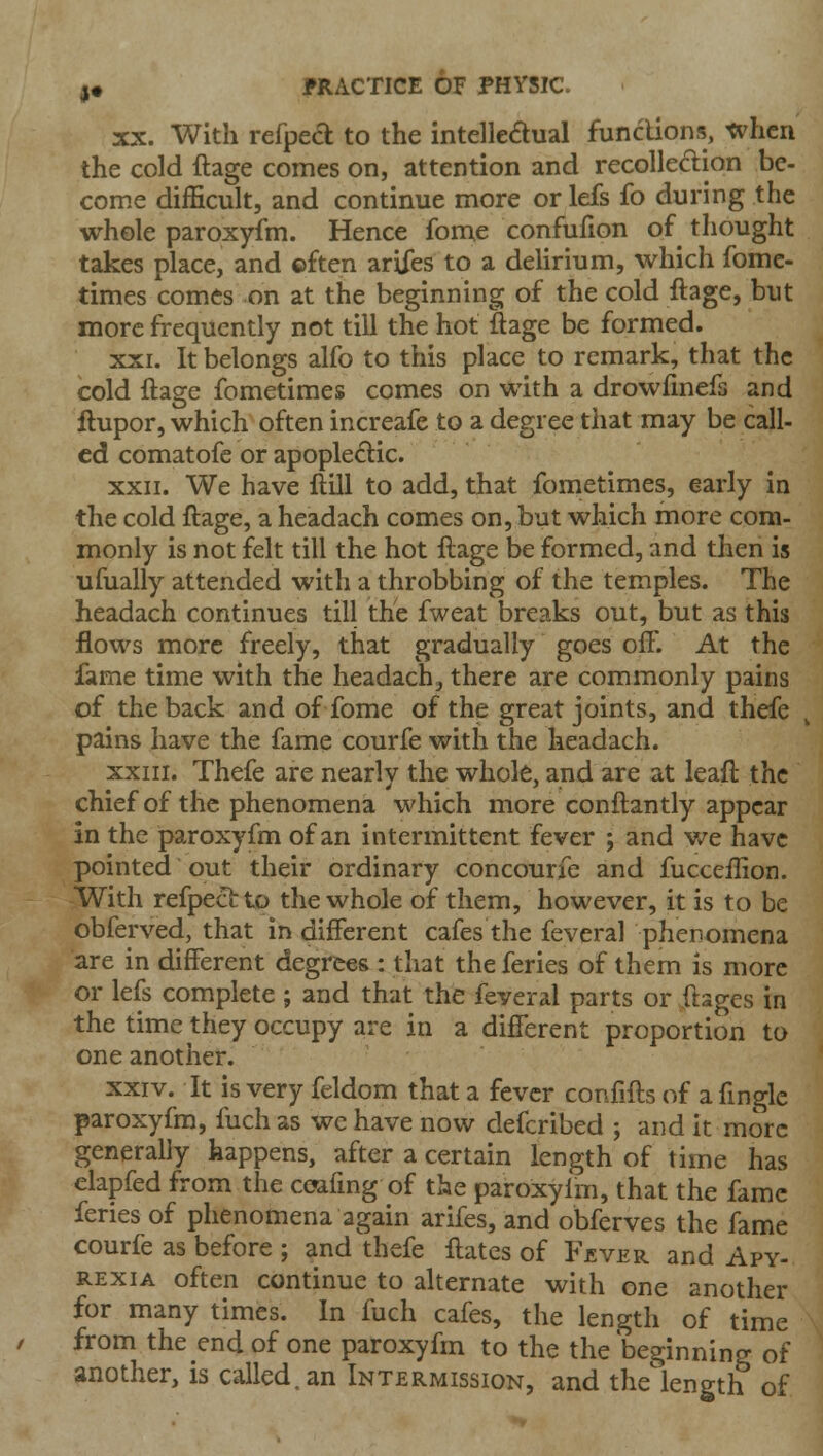 XX. With refped to the intelledual funclions, when the cold ftage comes on, attention and recollection be- come difficult, and continue more or lefs fo during the whole paroxyfm. Hence fome confufion of thought takes place, and ©ften arifes to a delirium, which fome- times comes on at the beginning of the cold ftage, but more frequently not till the hot ftage be formed. XXI. It belongs alfo to this place to remark, that the cold ftage fometimes comes on with a drowfinefs and ftupor, which often increafe to a degree that may be call- ed comatofe or apoplectic. XXII. We have ftill to add, that fometimes, early in the cold ftage, a headach comes on, but which more com- monly is not felt till the hot ftage be formed, and then is ufually attended with a throbbing of the temples. The headach continues till the fweat breaks out, but as this flows more freely, that gradually goes off. At the fame time with the headach, there are commonly pains of the back and of fome of the great joints, and thefe pains have the fame courfe with the headach. XXIII. Thefe are nearly the whole, and are at leaft the chief of the phenomena which more conftantly appear in the paroxyfm of an intermittent fever ; and v/e have pointed out their ordinary concourfe and fucceffion. With refpectto the whole of them, however, it is to be obferved, that in different cafes the feveral phenomena are in different degrees : that the feries of them is more or lefs complete ; and that the feveral parts or ftages in the time they occupy are in a different proportion to one another. xxiv. It is very feldom that a fever confifts of a ftnglc paroxyfm, fuch as wc have now defcribed ; and it more generally happens, after a certain length of time has elapfed from the ceafmg of the paroxylm, that the fame feries of phenomena again arifes, and obferves the fame courfe as before ; and thefe ftatcs of Fjever and Apy- RExiA often continue to alternate with one another for many times. In fuch cafes, the length of time from the end of one paroxyfm to the the beginning of another, is called, an Intermission, and the'length of