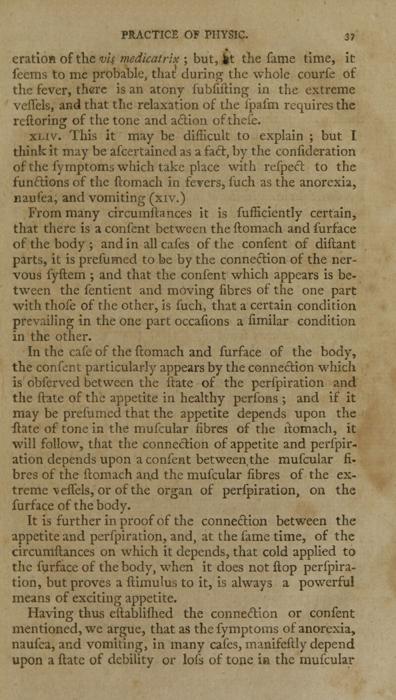 eration of the vi^ medicatrix ; but, it the fame time, it feems to me probable, that during the whole courfe of the fever, there is an atony fubfifting in the extreme veffels, and that the relaxation of the Ipafm requires the reftoring of the tone and aftion of theie. xLiv. This it may be difficult to explain ; but I think it may be afcertained as a faft, by the confideration of the fymptoms which take place with refpeft to the functions of the ftomach in fevers, fuch as the anorexia, naufea, and vomiting (xiv.) From many circumftances it is fufficiently certain, that there is a confent between the ftomach and furface of the body; and in all cafes of the confent of diftant parts, it is prefumed to be by the conne(5lion of the ner- vous fyftem ; and that the confent which appears is be- tween the fentient and moving fibres of the one part with thofe of the other, is fuch, that a certain condition prevailing in the one part occafions a fimilar condition in the other. In the cafe of the ftomach and furface of the body, the confent particularly appears by the connection which is obferved between the itate of the perfpiration and the ftate of the appetite in healthy perfons ; and if it may be prefumed that the appetite depends upon the ilate of tone in tlie mufcular fibres of the itomacli, it will follow, that the connection of appetite and perfpir- ation depends upon a confent between the mufcular fi- bres of the ftomach an.d the mufcular fibres of the ex- treme veffels, or of the organ of perfpiration, on the furface of the body. It is further in proof of the connection between the appetite and perfpiration, and, at the fame time, of the circumftances on which it depends, that cold applied to the furface of the body, when it does not ftop perfpira- tion, but proves a ftimulus to it, is always a powerful means of exciting appetite. Having thus eftabliflied the connection or confent mentioned, we argue, that as the fymptoms of anorexia, naufca, and vomiting, in many cafes, manifeftly depend upon a ftate of debility or lofs of tone ia the mufcular