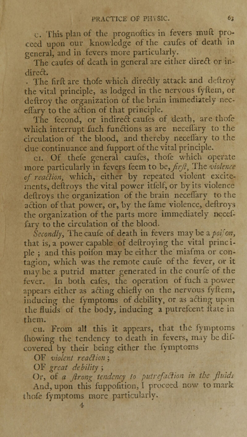 c. This plan of the prognoftics in fevers mnft pro- ceed upon our knowledge of the caufes of death in general, and in fevers more particularly. The caufes of death in general are either dired: or in- dirccl:. . The firft are thofe which directly attack and deftroy the vital principle, as lodged in the nervous fyftem, or deftroy the organization of the brain immediately nee- eilary to the aftion of that principle. The fecond, or indirect caufes of death, are thofe which interrupt fuch fundions as are neceflary to the circulation of the blood, and thereby neceflary to the due continuance and fupport of the vital principle. CI. Of thefe general caufes, thofe which operate more particularly in fevers feem to he,Jir/^, The violence of reahion, which, either by repeated violent excite- ments, deftroys the vital power itfelf, or by its violence deftroys the organization of the brain neceflary to the action of that power, or, by the fame violence, deftroys the organization of the parts more immediately necef- fary to the circulation of the blood. Secondly^ Thecaufe of death in fevers maybe ^poifojj, that is,a power capable of deftroying the vital princi- ple ; and this poifon may be either the miafma or con- tagion, which was the remote caufe of the fever, or it may be a putrid matter generated in the courfe of the fever. In both cafes, the operation of fuch a povv'er appears either as afting chiefly on the nervous fyftem, inducing the fymptoms of debility, or as acting upon the fluids of the body, inducing a putrefcent Itatc in them. en. From aH this it appears, that the fymptoms fliowing the tendency to death in fevers, may be dif- covered by their being either the fymptoms OF violent reaction \ OF great debility ; Or, of a Jirong tendency to piiirefaciion in the fluids And, upon this fuppofition, I proceed now to mark thofe fymptoms more particularly.
