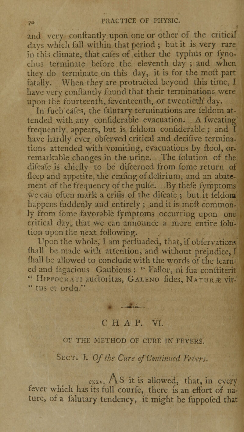 and very conftantly upon, one or other of the critical days which fall within that period ; but it is very rare in this climate, that cafes of .either the typhus or fyno- clius terminal? before the eleventh day ; and when they do terminate on this day, it is for the moft part fatally. When they are protracted beyond this time, I have very conftantly found that their terminations v/ere upon the fourteenth,,feventeenth, or twentieth day. In fuch cafes, the falutary terminations are feldom at- tended with any confiderable evacuation. A fvveating frequently appears, but is. feldom confiderable,; and I have hardly ever obferved critical and decifive termina- tions attended with vomiting, evacuations by flool, or- remarkable changes in the urine. The folution of the difeafe is chiefly to be difcerned from fome return of fleep and appetite, the ceafing of delirium, and an abate- ment of the frequency of the pulfc. By thefe fymptoms we can often mark a crifis of the difeafe ; but it feldom happens fuddcnly and entirely ; and it is moft common- ly from fome favorable fymptoms occurring upon one critical day, that we can announce a more entire folu- tion upon the next foHov/ing. Upon the whole, I am perfuaded, that, if obfervations fliall be made with a;ttention, and without prejudice, I fliall be allowed to conclude with the words of the learn- ed and figacious Gaubious :  Fallor, ni fua conftiterit *' HippocRATi 9-ucloritas, Galeno fides, Naturj^ vir-  tus et ordo. C H A P. VL OP THE METHOD OP CURE IN FEVERl Sect. I. Of the Cure of Contmued Fevers. cxxv. As it is allowed, that, in every fever which has its full courfe, there is an effort of na- ture, of a falutary tendency, it might be fuppofed that