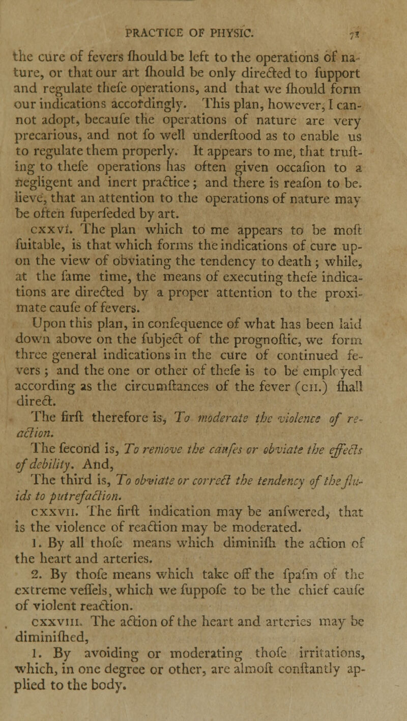 the cure of fevers fhould be left to the operations of na turc, or that our art fhould be only directed to fupport and regulate thefe operations, and that we fhould form our indications accotdingly. This plan, however, I can- not adopt, becaufe the operations of nature are very precarious, and not fo well underftood as to enable us to regulate them properly. It appears to me, that truft- ing to thefe operations has often given occafion to a iiegligent and inert practice; and there is reafon to be. lieve, that an attention to the operations of nature may be often fuperfeded by art. cKxvL The plan which to me appears to be moft fuitable, is that which forms the indications of cure up- on the view of obviating the tendency to death ; while, at the fame time, the means of executing thefe indica- tions are directed by a proper attention to the proxi- mate caufe of fevers. Upon this plan, in confequence of what has been laid down above on the fubject of the prognoftic, we form three general indications in the cure of continued fe- vers ; and the one or other of thefe is to be employed according as the circumftances of the fever (cii.) Ihall direct. The firft therefore is, To moderate the violence of re- action. The fecond is, To remove the caufes or obviate the effects of debility. And, The third is. To obwate or correSl the tendency of ihejlu- ids to putrefaction. cXXVII. The firft indication may be anfwercd, that Is the violence of reaftion may be moderated. 1. By all thofe means which diminiih the action of the heart and arteries. 2. By thofe means which take off the fpafm of the extreme veffels, which we fuppofc to be the chief caufe of violent reaction. cxxviii. The action of the heart and arteries may be diminifhed, 1. By avoiding or moderating thofe irritations, which, in one degree or other, arc almoft conftantly ap- plied to the body.