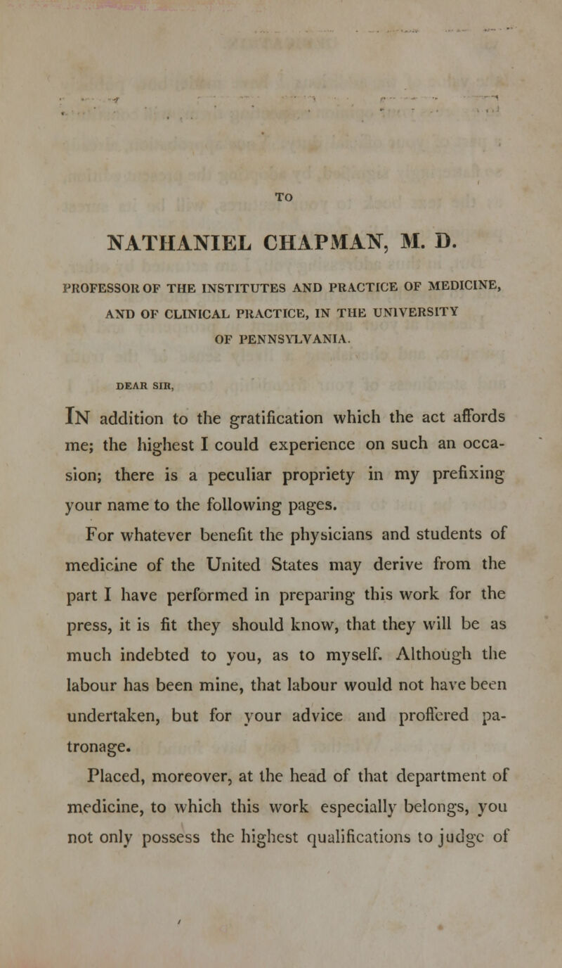 TO NATHANIEL CHAPMAN, M. D. PROFESSOR OF THE INSTITUTES AND PRACTICE OF MEDICINE, AND OF CLINICAL PRACTICE, IN THE UNIVERSITY OF PENNSYLVANIA. DEAR Sill, IN addition to the gratification which the act affords me; the highest I could experience on such an occa- sion; there is a peculiar propriety in my prefixing your name to the following pages. For whatever benefit the physicians and students of medicine of the United States may derive from the part I have performed in preparing this work for the press, it is fit they should know, that they will be as much indebted to you, as to myself. Although the labour has been mine, that labour would not have been undertaken, but for your advice and proffered pa- tronage. Placed, moreover, at the head of that department of medicine, to which this work especially belongs, you not only possess the highest qualifications to judge of