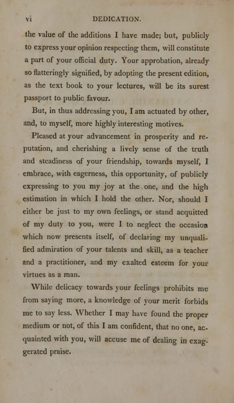 the value of the additions I have made; but, publicly to express your opinion respecting them, will constitute a part of your official duty. Your approbation, already so flatteringly signified, by adopting the present edition, as the text book to your lectures, will be its surest passport to public favour. But, in thus addressing you, I am actuated by other, and, to myself, more highly interesting motives. Pleased at your advancement in prosperity and re- putation, and cherishing a lively sense of the truth and steadiness of your friendship, towards myself, I embrace, with eagerness, this opportunity, of publicly expressing to you my joy at the one, and the high estimation in which I hold the other. Nor, should I either be just to my own feelings, or stand acquitted of my duty to you, were I to neglect the occasion which now presents itself, of declaring my unquali- fied admiration of your talents and skill, as a teacher and a practitioner, and my exalted esteem for your virtues as a man. While delicacy towards your feelings prohibits me from saying more, a knowledge of your merit forbids me to say less. Whether I may have found the proper medium or not, of this I am confident, that no one, ac- quainted with you, will accuse me of dealing in exag- gerated praise.