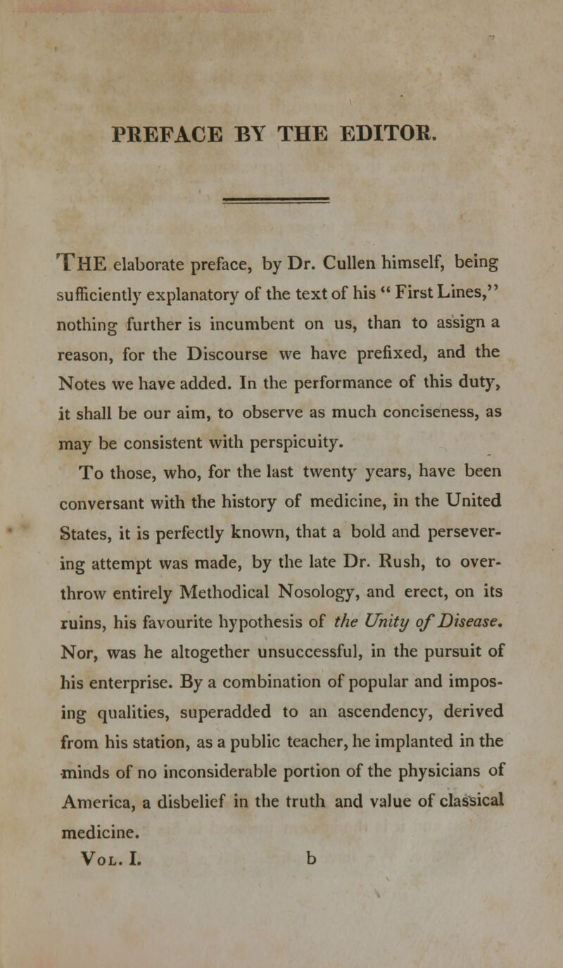 THE elaborate preface, by Dr. Cullen himself, being sufficiently explanatory of the text of his  First Lines, nothing further is incumbent on us, than to assign a reason, for the Discourse we have prefixed, and the Notes we have added. In the performance of this duty, it shall be our aim, to observe as much conciseness, as may be consistent with perspicuity. To those, who, for the last twenty years, have been conversant with the history of medicine, in the United States, it is perfectly known, that a bold and persever- ing attempt was made, by the late Dr. Rush, to over- throw entirely Methodical Nosology, and erect, on its ruins, his favourite hypothesis of the Unity of Disease. Nor, was he altogether unsuccessful, in the pursuit of his enterprise. By a combination of popular and impos- ing qualities, superadded to an ascendency, derived from his station, as a public teacher, he implanted in the minds of no inconsiderable portion of the physicians of America, a disbelief in the truth and value of classical medicine. Vol. I. b