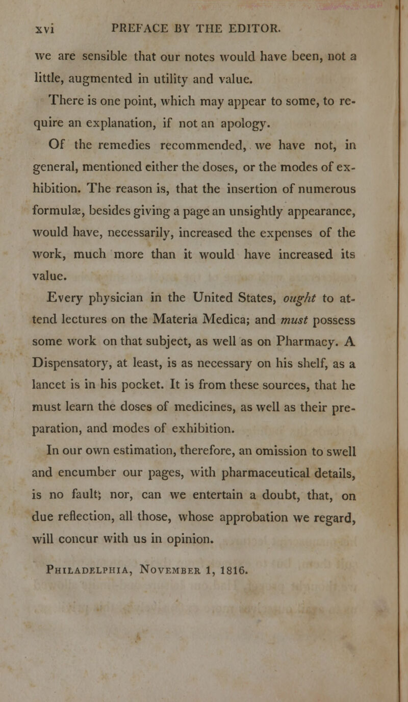 we are sensible that our notes would have been, not a little, augmented in utility and value. There is one point, which may appear to some, to re- quire an explanation, if not an apology. Of the remedies recommended, we have not, in general, mentioned either the doses, or the modes of ex- hibition. The reason is, that the insertion of numerous formulae, besides giving a page an unsightly appearance, would have, necessarily, increased the expenses of the work, much more than it would have increased its value. Every physician in the United States, ought to at- tend lectures on the Materia Medica; and must possess some work on that subject, as well as on Pharmacy. A Dispensatory, at least, is as necessary on his shelf, as a lancet is in his pocket. It is from these sources, that he must learn the doses of medicines, as well as their pre- paration, and modes of exhibition. In our own estimation, therefore, an omission to swell and encumber our pages, with pharmaceutical details, is no faultj nor, can we entertain a doubt, that, on due reflection, all those, whose approbation we regard, will concur with us in opinion. Philadelphia, November 1, 1816.