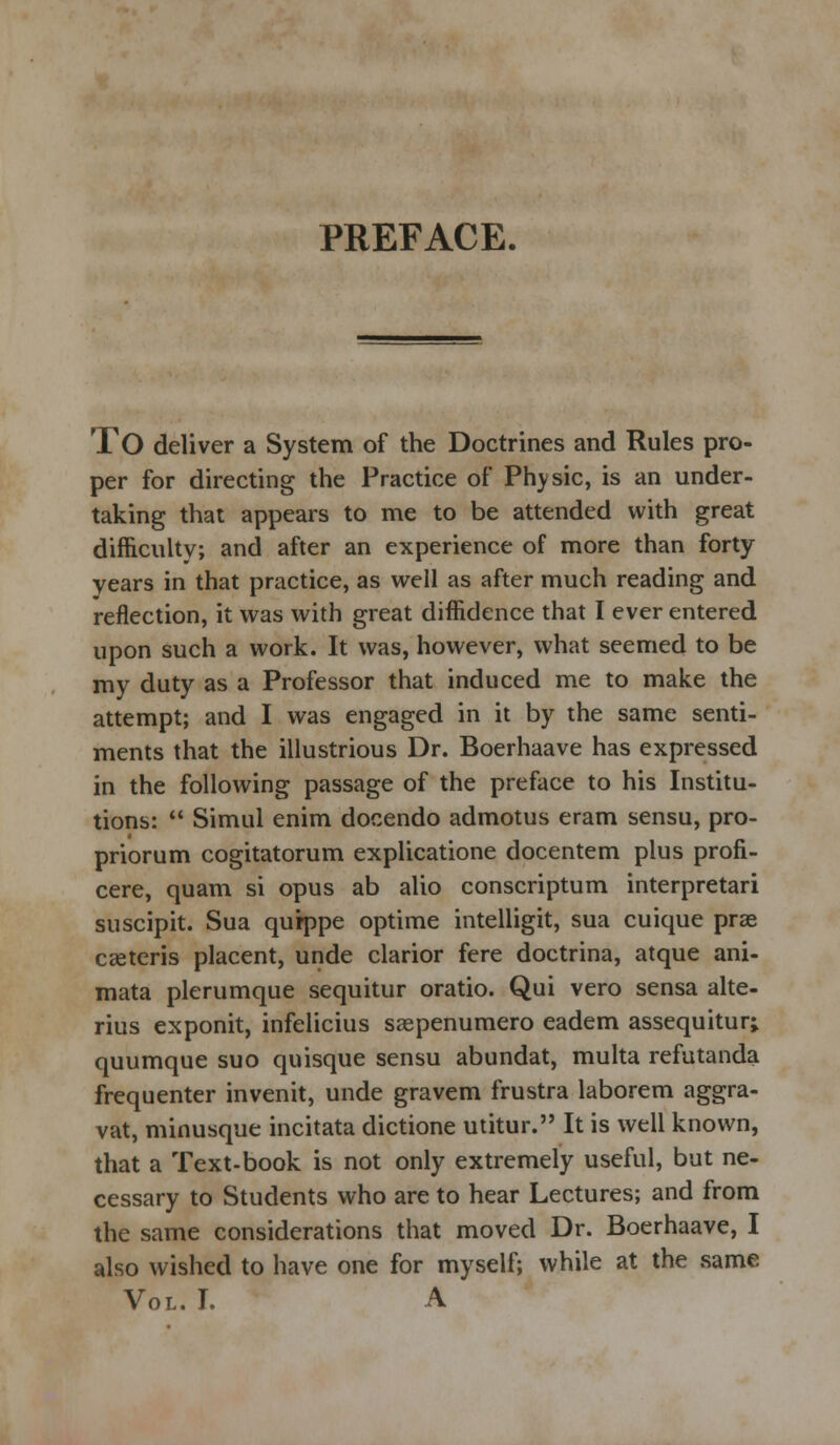 TO deliver a System of the Doctrines and Rules pro- per for directing the Practice of Physic, is an under- taking that appears to me to be attended with great difficulty; and after an experience of more than forty years in that practice, as well as after much reading and reflection, it was with great diffidence that I ever entered upon such a work. It was, however, what seemed to be my duty as a Professor that induced me to make the attempt; and I was engaged in it by the same senti- ments that the illustrious Dr. Boerhaave has expressed in the following passage of the preface to his Institu- tions:  Simul enim docendo admotus eram sensu, pro- priorum cogitatorum explicatione docentem plus profi- cere, quam si opus ab alio conscriptum interpretari suscipit. Sua qurppe optime intelligit, sua cuique prae ceteris placent, unde clarior fere doctrina, atque ani- mata plerumque sequitur oratio. Qui vero sensa alte- rius exponit, infelicius saepenumero eadem assequitur; quumque suo quisque sensu abundat, multa refutanda frequenter invenit, unde gravem frustra laborem aggra- vat, minusque incitata dictione utitur. It is well known, that a Text-book is not only extremely useful, but ne- cessary to Students who are to hear Lectures; and from the same considerations that moved Dr. Boerhaave, I also wished to have one for myself; while at the same