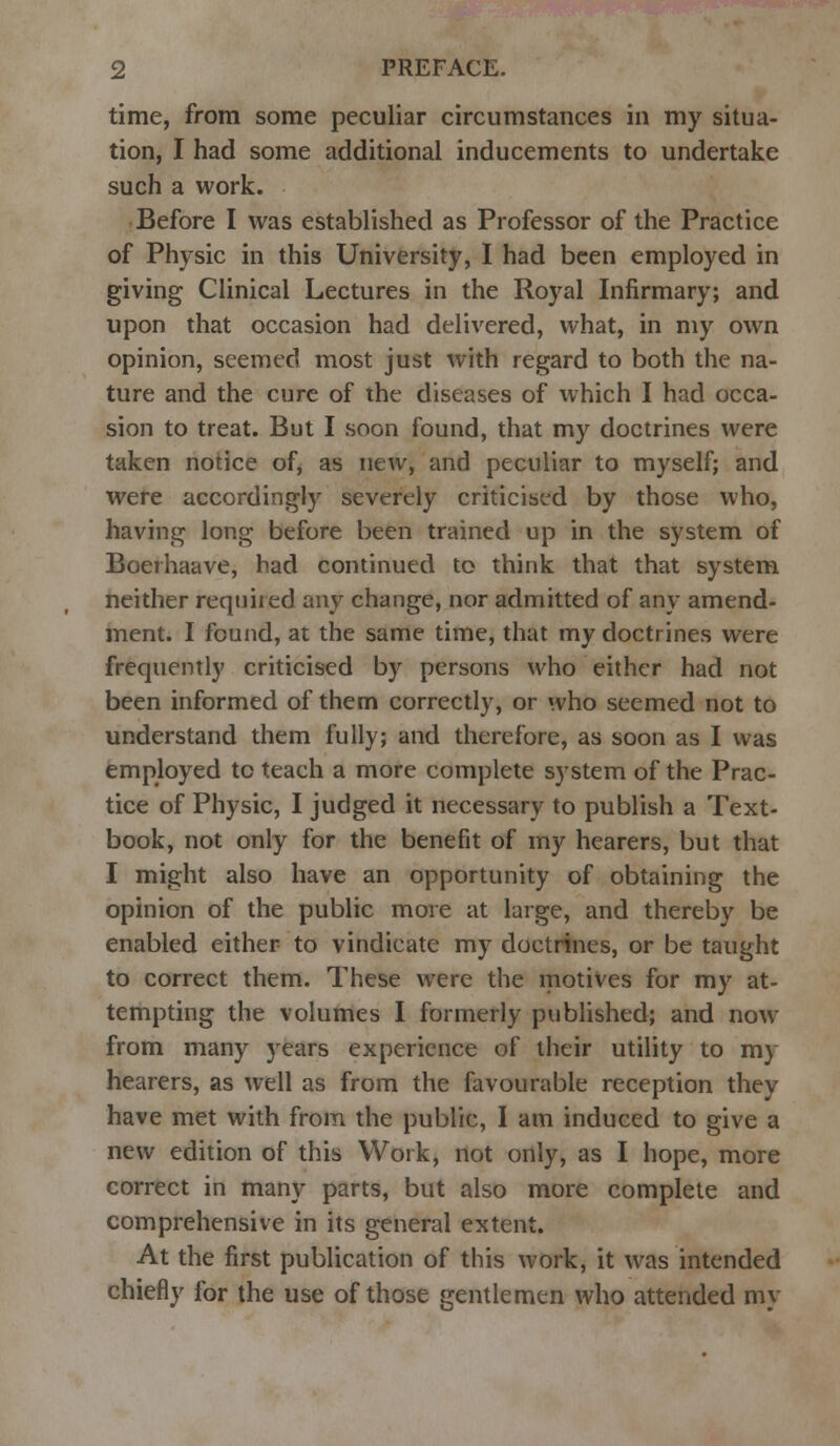 time, from some peculiar circumstances in my situa- tion, I had some additional inducements to undertake such a work. Before I was established as Professor of the Practice of Physic in this University, I had been employed in giving Clinical Lectures in the Royal Infirmary; and upon that occasion had delivered, what, in my own opinion, seemed most just with regard to both the na- ture and the cure of the diseases of which I had occa- sion to treat. But I soon found, that my doctrines were taken notice of, as new, and peculiar to myself; and were accordingly severely criticised by those who, having long before been trained up in the system of Boerhaave, had continued to think that that system neither required any change, nor admitted of any amend- ment. I found, at the same time, that my doctrines were frequently criticised by persons who either had not been informed of them correctly, or who seemed not to understand them fully; and therefore, as soon as I was employed to teach a more complete system of the Prac- tice of Physic, I judged it necessary to publish a Text- book, not only for the benefit of my hearers, but that I might also have an opportunity of obtaining the opinion of the public more at large, and thereby be enabled either to vindicate my doctrines, or be taught to correct them. These were the motives for my at- tempting the volumes I formerly published; and now from many years experience of their utility to my hearers, as well as from the favourable reception they have met with from the public, I am induced to give a new edition of this Work, not only, as I hope, more correct in many parts, but also more complete and comprehensive in its general extent. At the first publication of this work, it was intended chiefly for the use of those gentlemen who attended my