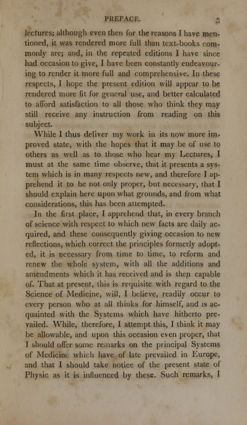 lectures; although even then for the reasons I have men- tioned, it was rendered more full than text-books com- monly are; and, in the repeated editions I have since had occasion to give, I have been constantly endeavour- ing to render it more full and comprehensive. In these respects, I hope the present edition will appear to be rendered more fit for general use, and better calculated to afford satisfaction to all those who think they may still receive any instruction from reading on this subject. While I thus deliver my work in its now more im- proved state, with the hopes that it may be of use to others as well as to those who hear my Lectures, I must at the same time observe, that it presents a sys- tem which is in many respects new, and therefore I ap- prehend it to be not only proper, but necessary, that I should explain here upon what grounds, and from what considerations, this has been attempted. In the first place, I apprehend that, in every branch of science with respect to which new facts are daily ac- quired, and these consequently giving occasion to new reflections, which correct the principles formerly adopt- ed, it is necessary from time to time, to reform and renew the whole system, with all the additions and amendments which it has received and is then capable of. That at present, this is requisite with regard to the Science of Medicine, will, I believe, readily occur to every person who at all thinks for himself, and is ac- quainted with the Systems which have hitherto pre- vailed. While, therefore, I attempt this, I think it may be allowable, and upon this occasion even proper, that I should offer some remarks on the principal Systems of Medicine which have of late prevailed in Europe, and that I should take notice of the present state of Physic as it is influenced by these. Such remarks, I