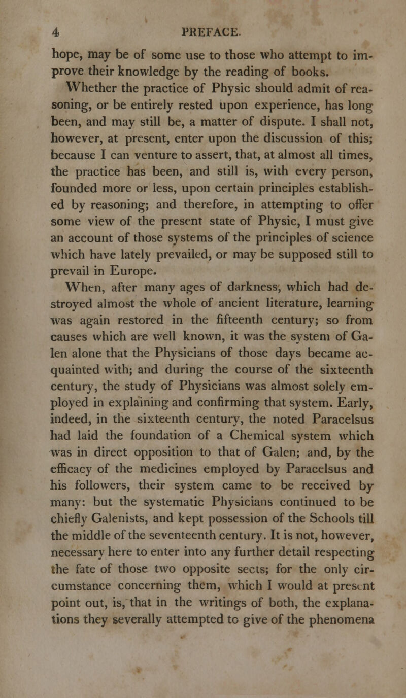 hope, may be of some use to those who attempt to im- prove their knowledge by the reading of books. Whether the practice of Physic should admit of rea- soning, or be entirely rested upon experience, has long been, and may still be, a matter of dispute. I shall not, however, at present, enter upon the discussion of this; because I can venture to assert, that, at almost all times, the practice has been, and still is, with every person, founded more or less, upon certain principles establish- ed by reasoning; and therefore, in attempting to offer some view of the present state of Physic, I must give an account of those systems of the principles of science which have lately prevailed, or may be supposed still to prevail in Europe. When, after many ages of darkness, which had de- stroyed almost the whole of ancient literature, learning was again restored in the fifteenth century; so from causes which are well known, it was the system of Ga- len alone that the Physicians of those days became ac- quainted with; and during the course of the sixteenth century, the study of Physicians was almost solely em- ployed in explaining and confirming that system. Early, indeed, in the sixteenth century, the noted Paracelsus had laid the foundation of a Chemical system which was in direct opposition to that of Galen; and, by the efficacy of the medicines employed by Paracelsus and his followers, their system came to be received by many: but the systematic Physicians continued to be chiefly Galenists, and kept possession of the Schools till the middle of the seventeenth century. It is not, however, necessary here to enter into any further detail respecting the fate of those two opposite sects; for the only cir- cumstance concerning them, which I would at present point out, is, that in the writings of both, the explana- tions they severally attempted to give of the phenomena