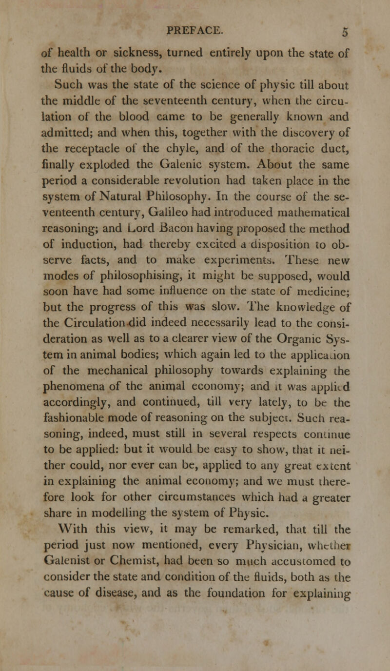 of health or sickness, turned entirely upon the state of the fluids of the body. Such was the state of the science of physic till about the middle of the seventeenth century, when the circu- lation of the blood came to be generally known and admitted; and when this, together with the discovery of the receptacle of the chyle, and of the thoracic duct, finally exploded the Galenic system. About the same period a considerable revolution had taken place in the system of Natural Philosophy. In the course of the se- venteenth century, Galileo had introduced mathematical reasoning; and Lord Bacon having proposed the method of induction, had thereby excited a disposition to ob- serve facts, and to make experiments. These new modes of philosophising, it might be supposed, would soon have had some influence on the state of medicine; but the progress of this was slow. The knowledge of the Circulation did indeed necessarily lead to the consi- deration as well as to a clearer view of the Organic Sys- tem in animal bodies; which again led to the application of the mechanical philosophy towards explaining the phenomena of the animal economy; and it was applied accordingly, and continued, till very lately, to be the fashionable mode of reasoning on the subject. Such rea- soning, indeed, must still in several respects continue to be applied: but it would be easy to show, that it nei- ther could, nor ever can be, applied to any great extent in explaining the animal economy; and we must there- fore look for other circumstances which had a greater share in modelling the system of Physic. With this view, it may be remarked, that till the period just now mentioned, every Physician, whether Galenist or Chemist, had been so much accustomed to consider the state and condition of the fluids, both as the cause of disease, and as the foundation for explaining