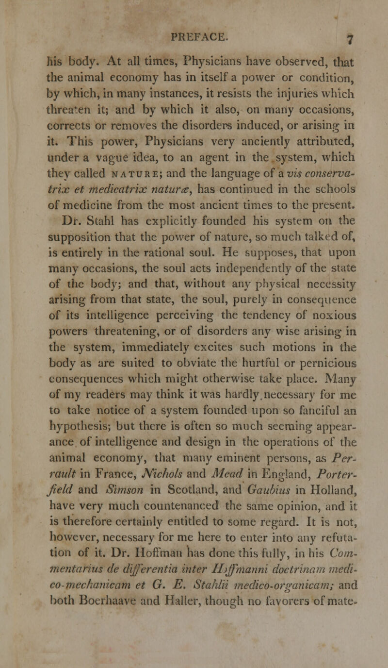 his body. At all times, Physicians have observed, that the animal economy has in itself a power or condition, by which, in many instances, it resists the injuries which threaten it; and by which it also, on many occasions, corrects or removes the disorders induced, or arising in it. This power, Physicians very anciently attributed, under a vague idea, to an agent in the system, which they called nature; and the language of a vis conserva- trix et medicatrix naturae^ has continued in the schools of medicine from the most ancient times to the present. Dr. Stahl has explicitly founded his system on the supposition that the power of nature, so much talked of, is entirely in the rational soul. He supposes, that upon many occasions, the soul acts independently of the state of the body; and that, without any phj'sical necessity arising from that state, the soul, purely in consequence of its intelligence perceiving the tendency of noxious powers threatening, or of disorders any wise arising in the system, immediately excites such motions in the body as are suited to obviate the hurtful or pernicious consequences which might otherwise take place. Many of my readers may think it was hardly, necessary for me to take notice of a system founded upon so fanciful an hypothesis; but there is often so much seeming appear- ance of intelligence and design in the operations of the animal economy, that many eminent persons, as Pcr- rault in France, Nichols and Mead in England, Porter- field and Simson in Scotland, and Gaubius in Holland, have very much countenanced the same opinion, and it is therefore certainly entitled to some regard. It is not, however, necessary for me here to enter into any refuta- tion of it. Dr. Hoffman has done this fully, in his Com- mentarius de differentia inter I/jJfmanni doctrinam medi- co-mechanic am et G. E. Stahlii medico-organicam; and both Boerhaave and Haller, though no favorers of mate-