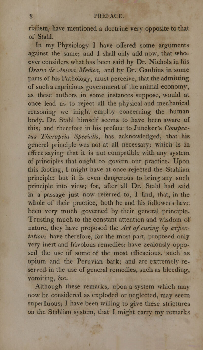rialism, have mentioned a doctrine very opposite to that of Stahl. In my Physiology I have offered some arguments against the same; and I shall only add now, that who- ever considers what has been said by Dr. Nichols in his Oratio de Anima Medica, and by Dr. Gaubius in some parts of his Pathology, must perceive, that the admitting of such a capricious government of the animal economy, as these authors in some instances suppose, would at once lead us to reject all the physical and mechanical reasoning we might employ concerning the human body. Dr. Stahl himself seems to have been aware of this; and therefore in his preface to Juncker's Conspec- tus Therapeia Specialise has acknowledged, that his general principle was not at all necessary; which is in effect saying that it is not compatible with any system of principles that ought to govern our practice. Upon this footing, I might have at once rejected the Stahlian principle: but it is even dangerous to bring any such principle into view; for, after all Dr. Stahl had said in a passage just now referred to, I find, that, in the whole of their practice, both he and his followers have been very much governed by their general principle. Trusting much to the constant attention and wisdom of nature, they have proposed the Art of curing by expec- tation; have therefore, for the most part, proposed only very inert and frivolous remedies; have zealously oppo- sed the use of some of the most efficacious, such as opium and the Peruvian bark; and are extremely re- served in the use of general remedies, such as bleeding, vomiting, &c. Although these remarks, upon a system which may now be considered as exploded or neglected, may seem superfluous; I have been willing to give these strictures on the Stahlian system, that I might carry my remarks