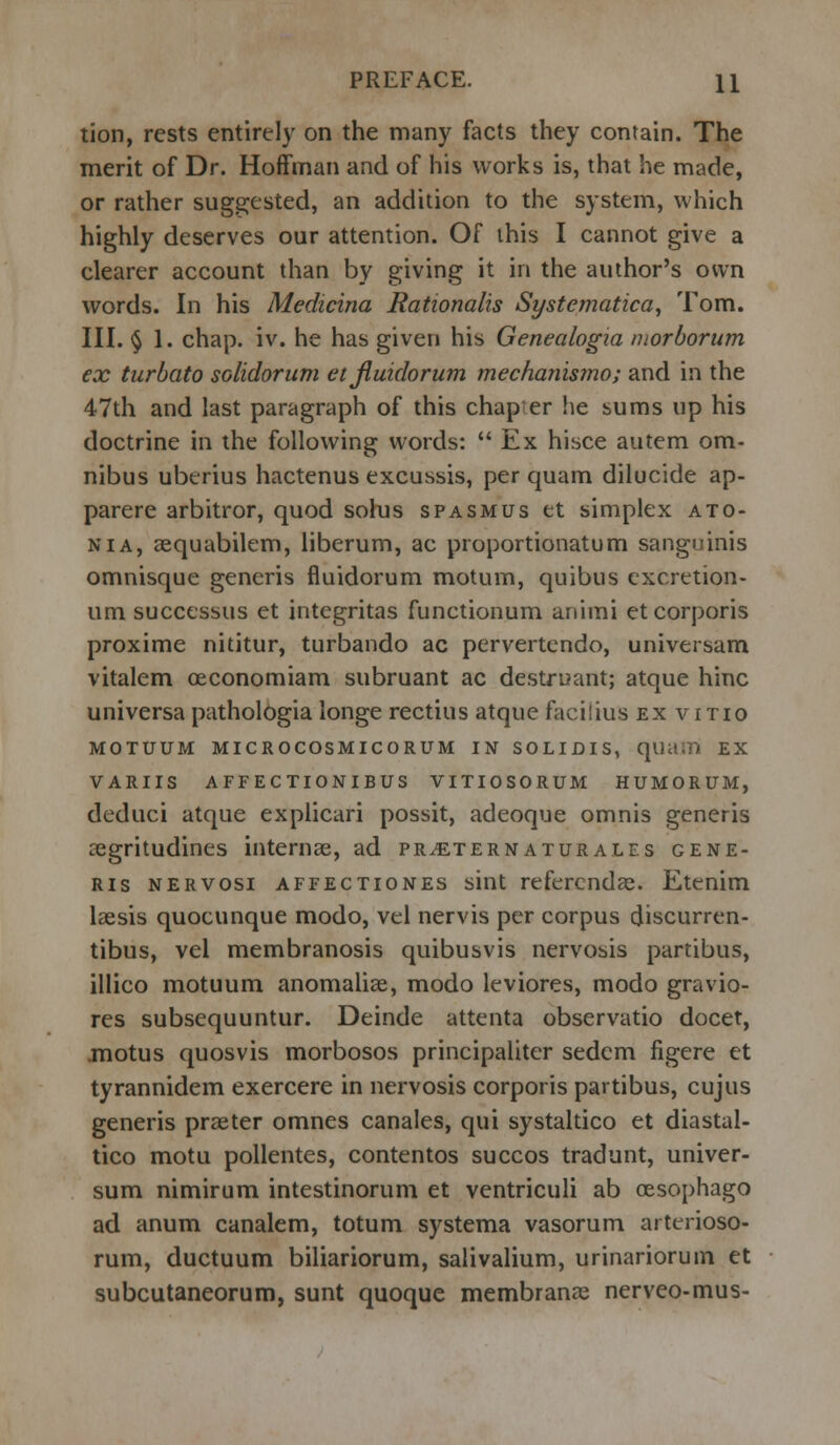 tion, rests entirely on the many facts they contain. The merit of Dr. Hoffman and of his works is, that he made, or rather suggested, an addition to the system, which highly deserves our attention. Of this I cannot give a clearer account than by giving it in the author's own words. In his Medicina Rationalis Systematica, Tom. III. § 1. chap. iv. he has given his Genealogia morborum ex turbato solidorum et jiuidorum mechan'wno; and in the 47th and last paragraph of this chap er he sums up his doctrine in the following words: Ex hisce autem om- nibus uberius hactenus excussis, per quam dilucide ap- parere arbitror, quod solus spasmus et simplex ato- nia, aequabilem, liberum, ac proportionatum sanguinis omnisque generis fluidorum motum, quibus excretion- um successus et integritas functionum animi et corporis proxime nititur, turbando ac pervertendo, universam vitalem oeconomiam subruant ac destruant; atque hinc universa pathologia longe rectius atque facilius ex vino MOTUUM MICROCOSMICORUM IN SOLIDIS, qiiasn EX VARUS affectionibus vitiosorum HUMORUM, deduci atque explicari possit, adeoque omnis generis a3gritudines interna?, ad pr^ternaturales gene- ris nervosi affectiones sint referenda?. Etenim laasis quocunque modo, vel nervis per corpus cjiscurren- tibus, vel membranosis quibusvis nervosis partibus, illico motuum anomaliae, modo leviores, modo gravio- res subsequuntur. Deinde attenta observatio docet, motus quosvis morbosos principaliter sedem figere et tyrannidem exercere in nervosis corporis partibus, cujus generis praeter omnes canales, qui systaltico et diastal- tico motu pollentes, contentos succos tradunt, univer- sum nimirum intestinorum et ventriculi ab cesophago ad anum canalem, totum systema vasorum arterioso- rum, ductuum biliariorum, salivalium, urinariorum et subcutaneorum, sunt quoque membranae nerveo-mus-