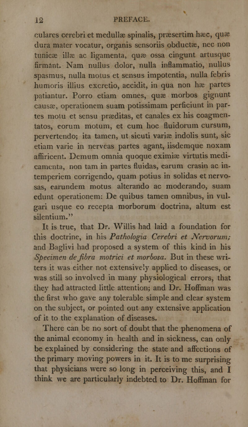 culares cerebri et medullas spinalis, praesertim haec, quae dura mater vocatur, organis sensoriis obductae, nee non tunicae iliac ac ligamenta, quae ossa cingunt artusque firmant. Nam nullus dolor, nulla inflammatio, nullus spasmus, nulla motus et sensus impotentia, nulla febris humoris illius excretio, accidit, in qua non has partes patiantur. Porro etiam omnes, quae morbos gignunt causae, operationem suam potissimam perficiunt in par- tes motu et sensu praeditas, et canales ex his coagmen- tatos, corum motum, et cum hoc fluidorum cursum, pervertendo; ita tamen, ut sicuti variae indolis sunt, sic etiam vane in nerveas partes agant, iisdemque noxam affiricent. Demum omnia quoque eximiae virtutis medi- camenta, non tarn in partes fluidas, earum crasin ac in- temperiem corrigendo, quam potius in solidas et nervo- sas, earundem motus alterando ac moderando, suam edunt operationem: De quibus tamen omnibus, in vul- gari usque eo recepta morborum doctrina, altum est silentium. It is true, that Dr. Willis had laid a foundation for this doctrine, in his Pathologia Cerebri et Nervorum; and Baglivi had proposed a system of this kind in his Specimen dejibra motrici et morbosa. But in these wri- ters it was either not extensively applied to diseases, or was still so involved in many physiological errors, that they had attracted little attention; and Dr. Hoffman was the first who gave any tolerable simple and clear system on the subject, or pointed out any extensive application of it to the explanation of diseases. There can be no sort of doubt that the phenomena of the animal economy in health and in sickness, can only be explained by considering the state and affections of the primary moving powers in it. It is to me surprising that physicians were so long in perceiving this, and I think we are particularly indebted to Dr. Hoffman for