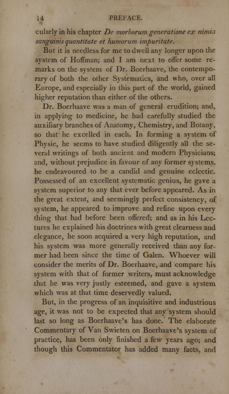 cularly in his chapter De morborum generatione ex nimij sanguinis quantitate et humorum impuritate. But it is needless for me to dwell any longer upon the system of Hoffman; and I am next to offer some re- marks on the system of Dr. Boerhaave, the contempo- rary of both the other Systematics, and who, over all Europe, and especially in this part of the world, gained higher reputation than either of the others. Dr. Boerhaave was a man of general erudition; and, in applying to medicine, he had carefully studied the auxiliary branches of Anatomy, Chemistry, and Botany, so that he excelled in each. In forming a system of Physic, he seems to have studied diligently all the se- veral writings of both ancient and modern Physicians; and, without prejudice in favour of any former systems, he endeavoured to be a candid and genuine eclectic. Possessed of an excellent systematic genius, he gave a system superior to any that ever before appeared. As in the great extent, and seemingly perfect consistency, of system, he appeared to improve and refine upon every thing that had before been offered; and as in his Lec- tures he explained his doctrines with great clearness and elegance, he soon acquired a very high reputation, and his system was more generally received than any for- mer had been since the time of Galen. Whoever will consider the merits of Dr. Boerhaave, and compare his system with that of former writers, must acknowledge that he was very justly esteemed, and gave a system which was at that time deservedly valued. But, in the progress of an inquisitive and industrious age, it was not to be expected that any system should last so long as Boerhaave's has done. The elaborate Commentary of Van Swieten on Boerhaave's system of practice, has been only finished a few years ago; and though this Commentator has added many facts, and