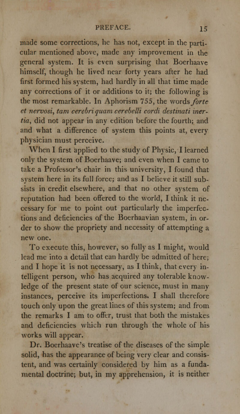 made some corrections, he has not, except in the parti- cular mentioned above, made any improvement in the general system. It is even surprising that Boerhaave himself, though he lived near forty years after he had first formed his system, had hardly in all that time made any corrections of it or additions to it; the following is the most remarkable. In Aphorism 755, the words forte et nervosi, tarn cerebri quam cerebelli cordi destinati iner- tia, did not appear in any edition before the fourth; and and what a difference of system this points at, every physician must perceive. When I first applied to the study of Physic, I learned only the system of Boerhaave; and even when I came to take a Professor's chair in this university, I found that system here in its full force; and as I believe it still sub- sists in credit elsewhere, and that no other system of reputation had been offered to the world, I think it ne- cessary for me to point out particularly the imperfec- tions and deficiencies of the Boerhaavian system, in or- der to show the propriety and necessity of attempting a new one. To execute this, however, so fully as I might, would lead me into a detail that can hardly be admitted of here; and I hope it is not necessary, as I think, that every in- telligent person, who has acquired any tolerable know- ledge of the present state of our science, must in many instances, perceive its imperfections. I shall therefore touch only upon the great lines of this system; and from the remarks I am to offer, trust that both the mistakes and deficiencies which run through the whole of his works will appear. Dr. Boerhaave's treatise of the diseases of the simple solid, has the appearance of being very clear and consis- tent, and was certainly considered by him as a funda- mental doctrine; but, in my apprehension, it is neither