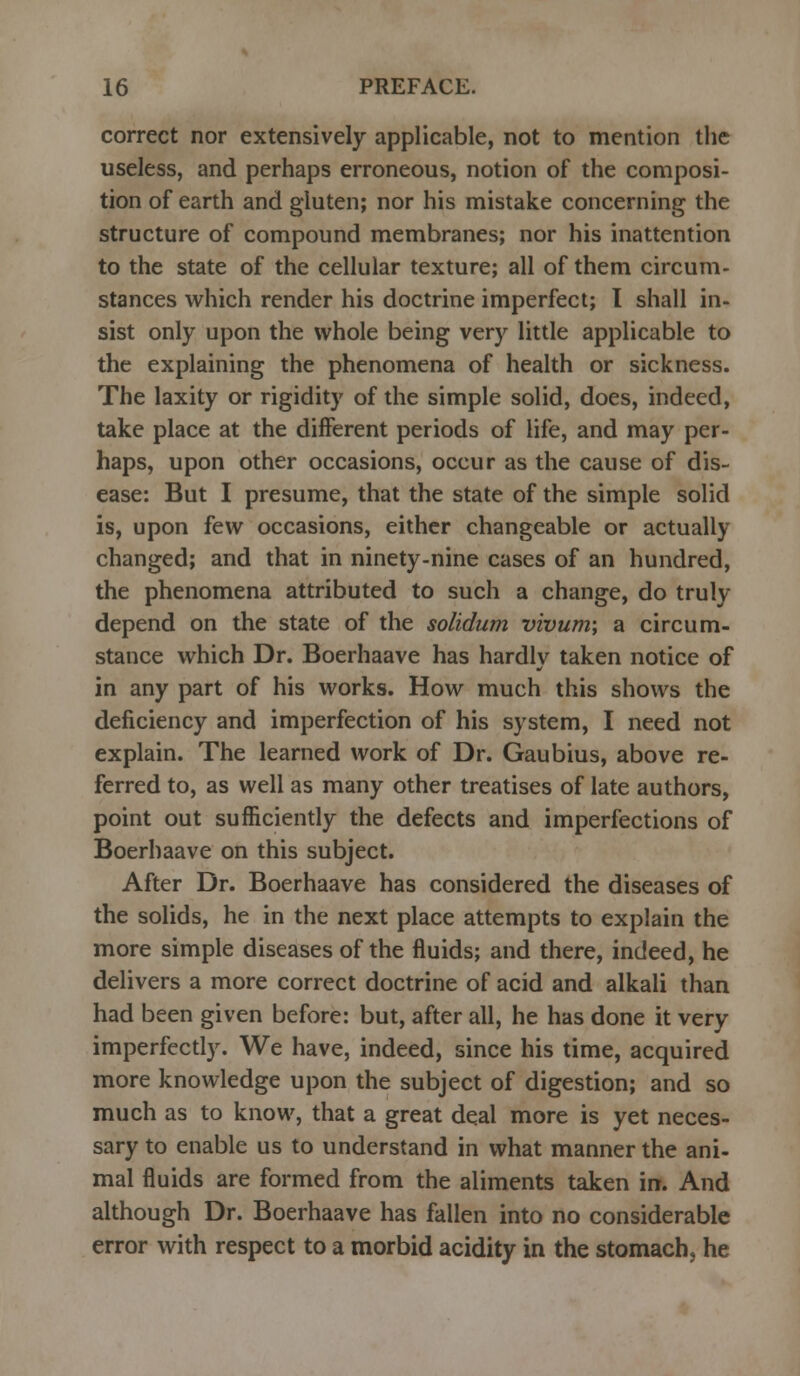 correct nor extensively applicable, not to mention the useless, and perhaps erroneous, notion of the composi- tion of earth and gluten; nor his mistake concerning the structure of compound membranes; nor his inattention to the state of the cellular texture; all of them circum- stances which render his doctrine imperfect; I shall in- sist only upon the whole being very little applicable to the explaining the phenomena of health or sickness. The laxity or rigidity of the simple solid, does, indeed, take place at the different periods of life, and may per- haps, upon other occasions, occur as the cause of dis- ease: But I presume, that the state of the simple solid is, upon few occasions, either changeable or actually changed; and that in ninety-nine cases of an hundred, the phenomena attributed to such a change, do truly depend on the state of the solidum vivum; a circum- stance which Dr. Boerhaave has hardly taken notice of in any part of his works. How much this shows the deficiency and imperfection of his system, I need not explain. The learned work of Dr. Gaubius, above re- ferred to, as well as many other treatises of late authors, point out sufficiently the defects and imperfections of Boerhaave on this subject. After Dr. Boerhaave has considered the diseases of the solids, he in the next place attempts to explain the more simple diseases of the fluids; and there, indeed, he delivers a more correct doctrine of acid and alkali than had been given before: but, after all, he has done it very imperfectly. We have, indeed, since his time, acquired more knowledge upon the subject of digestion; and so much as to know, that a great deal more is yet neces- sary to enable us to understand in what manner the ani- mal fluids are formed from the aliments taken in. And although Dr. Boerhaave has fallen into no considerable error with respect to a morbid acidity in the stomach, he