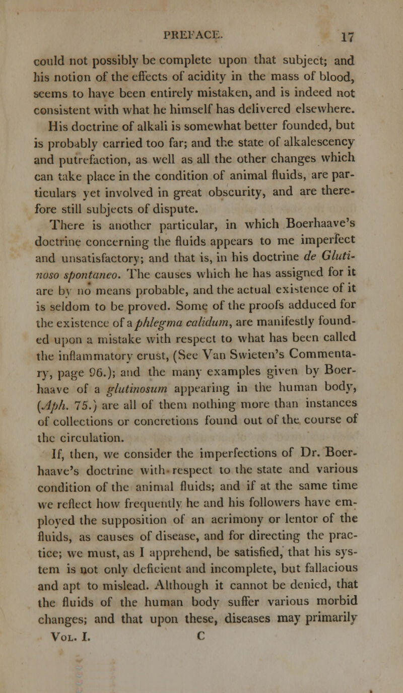 could not possibly be complete upon that subject; and his notion of the effects of acidity in the mass of blood, seems to have been entirely mistaken, and is indeed not consistent with what he himself has delivered elsewhere. His doctrine of alkali is somewhat better founded, but is probably carried too far; and the state of alkalescency and putrefaction, as well as all the other changes which can take place in the condition of animal fluids, are par- ticulars yet involved in great obscurity, and are there- fore still subjects of dispute. There is another particular, in which Boerhaave's doctrine concerning the fluids appears to me imperfect and unsatisfactory; and that is, in his doctrine de Gluti- noso spontaneo. The causes which he has assigned for it are by no means probable, and the actual existence of it is seldom to be proved. Some of the proofs adduced for the existence ol&phlegma calidum, are manifestly found- ed upon a mistake with respect to what has been called the inflammatory crust, (See Van Svvieten's Commenta- ry, page 96.); and the many examples given by Boer- haave of a glutinosum appearing in the human body, (Jp/i. 75.) are all of them nothing more than instances of collections or concretions found out of the course of the circulation. If, then, we consider the imperfections of Dr. Boer- haave's doctrine with-respect to the state and various condition of the animal fluids; and if at the same time we reflect how frequently he and his followers have em- ployed the supposition of an acrimony or lentor of the fluids, as causes of disease, and for directing the prac- tice; we must, as I apprehend, be satisfied, that his sys- tem is not only deficient and incomplete, but fallacious and apt to mislead. Although it cannot be denied, that the fluids of the human body suffer various morbid changes; and that upon these, diseases may primarily Vol. I. C