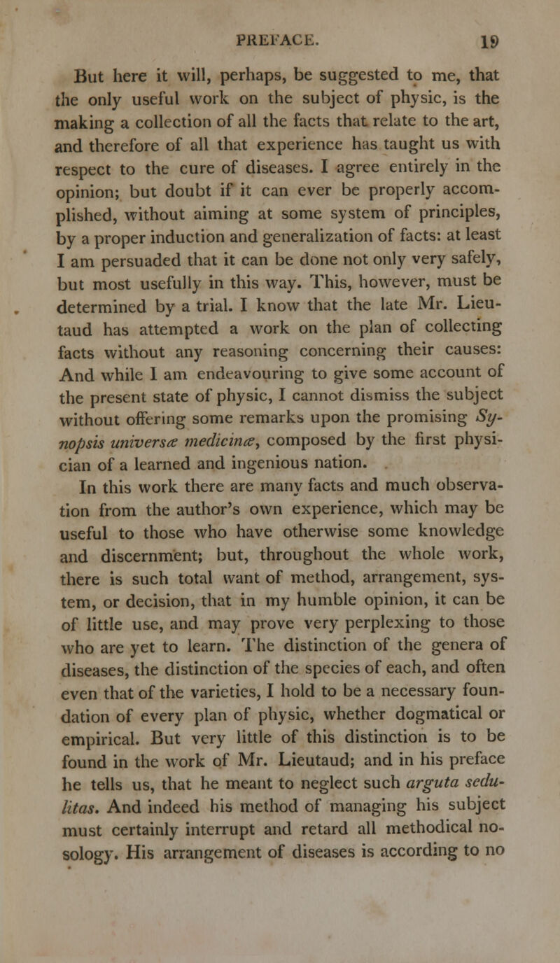 But here it will, perhaps, be suggested to me, that the only useful work on the subject of physic, is the making a collection of all the facts that relate to the art, and therefore of all that experience has taught us with respect to the cure of diseases. I agree entirely in the opinion; but doubt if it can ever be properly accom- plished, without aiming at some system of principles, by a proper induction and generalization of facts: at least I am persuaded that it can be done not only very safely, but most usefully in this way. This, however, must be determined by a trial. I know that the late Mr. Lieu- taud has attempted a work on the plan of collecting facts without any reasoning concerning their causes: And while 1 am endeavouring to give some account of the present state of physic, I cannot dismiss the subject without offering some remarks upon the promising Sy- nopsis universe medicines^ composed by the first physi- cian of a learned and ingenious nation. In this work there are many facts and much observa- tion from the author's own experience, which may be useful to those who have otherwise some knowledge and discernment; but, throughout the whole work, there is such total want of method, arrangement, sys- tem, or decision, that in my humble opinion, it can be of little use, and may prove very perplexing to those who are yet to learn. The distinction of the genera of diseases, the distinction of the species of each, and often even that of the varieties, I hold to be a necessary foun- dation of every plan of physic, whether dogmatical or empirical. But very little of this distinction is to be found in the work of Mr. Lieutaud; and in his preface he tells us, that he meant to neglect such arguta sedu- litas. And indeed his method of managing his subject must certainly interrupt and retard all methodical no- sology. His arrangement of diseases is according to no