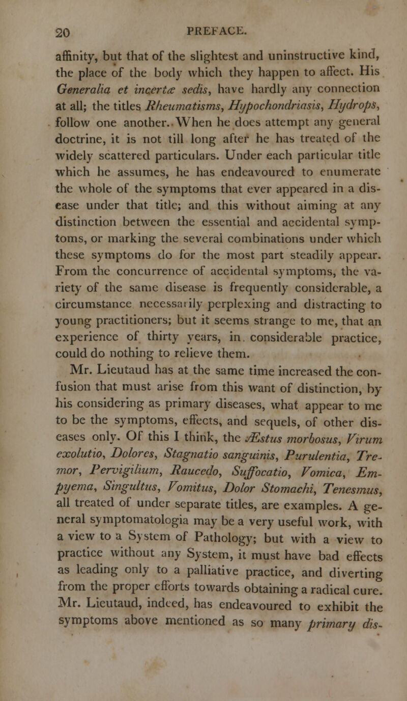 affinity, but that of the slightest and uninstructive kind, the place of the body which they happen to affect. His Generalia et incerice sedis, have hardly any connection at all; the titles Rheumatisms, Hypochondriasis, Hydrops, follow one another. When he does attempt any general doctrine, it is not till long after he has treated of the widely scattered particulars. Under each particular title which he assumes, he has endeavoured to enumerate the whole of the symptoms that ever appeared in a dis- ease under that title; and this without aiming at any distinction between the essential and accidental symp- toms, or marking the several combinations under which these symptoms do for the most part steadily appear. From the concurrence of accidental symptoms, the va- riety of the same disease is frequently considerable, a circumstance nccessatily perplexing and distracting to young practitioners; but it seems strange to me, that an experience of thirty years, in. considerable practice, could do nothing to relieve them. Mr. Lieutaud has at the same time increased the con- fusion that must arise from this want of distinction, by his considering as primary diseases, what appear to me to be the symptoms, effects, and sequels, of other dis- eases only. Of this I think, the Mstus morbosus, Virum cxolutio, Dolores, Stagnatio sanguinis, Purulentia, Tre- mor, Pervigilium, Raucedo, Suffocatio, Vomica, Em- pyema, Singultus, Vomitus, Dolor Stomachi, Tenesmus, all treated of under separate titles, are examples. A ge- neral symptomatologia may be a very useful work, with a view to a System of Pathology; but with a view to practice without any System, it must have bad effects as leading only to a palliative practice, and diverting from the proper efforts towards obtaining a radical cure. Mr. Lieutaud, indeed, has endeavoured to exhibit the symptoms above mentioned as so many primary dis-