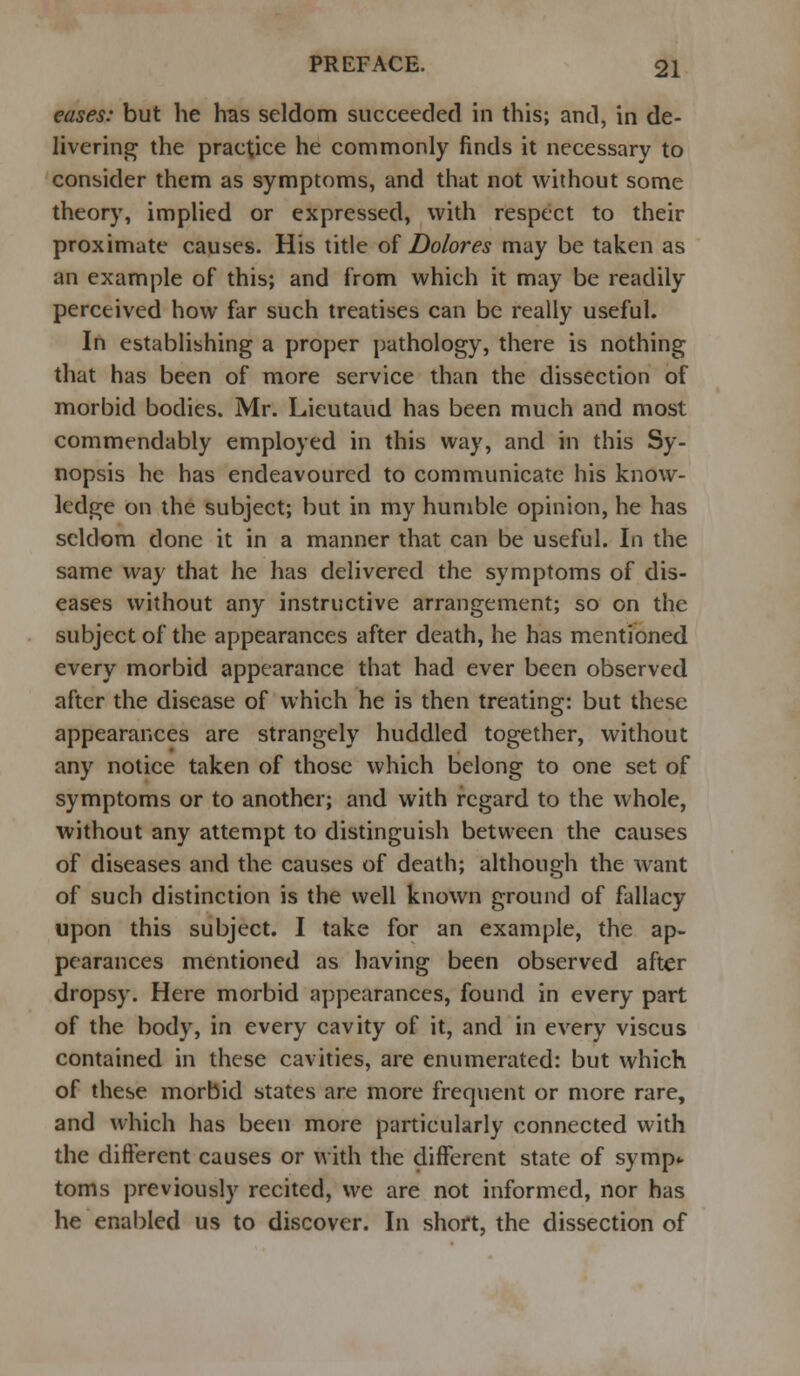 eases: but he has seldom succeeded in this; and, in de- livering the practice he commonly finds it necessary to consider them as symptoms, and that not without some theory, implied or expressed, with respect to their proximate causes. His title of Dolores may be taken as an example of this; and from which it may be readily perceived how far such treatises can be really useful. In establishing a proper pathology, there is nothing that has been of more service than the dissection of morbid bodies. Mr. Lieutaud has been much and most commendably employed in this way, and in this Sy- nopsis he has endeavoured to communicate his know- ledge on the subject; but in my humble opinion, he has seldom done it in a manner that can be useful. In the same way that he has delivered the symptoms of dis- eases without any instructive arrangement; so on the subject of the appearances after death, he has mentioned every morbid appearance that had ever been observed after the disease of which he is then treating: but these appearances are strangely huddled together, without any notice taken of those which belong to one set of symptoms or to another; and with regard to the whole, without any attempt to distinguish between the causes of diseases and the causes of death; although the want of such distinction is the well known ground of fallacy upon this subject. I take for an example, the ap- pearances mentioned as having been observed after dropsy. Here morbid appearances, found in every part of the body, in every cavity of it, and in every viscus contained in these cavities, are enumerated: but which of these morbid states are more frequent or more rare, and which has been more particularly connected with the different causes or with the different state of symp- toms previously recited, we are not informed, nor has he enabled us to discover. In short, the dissection of