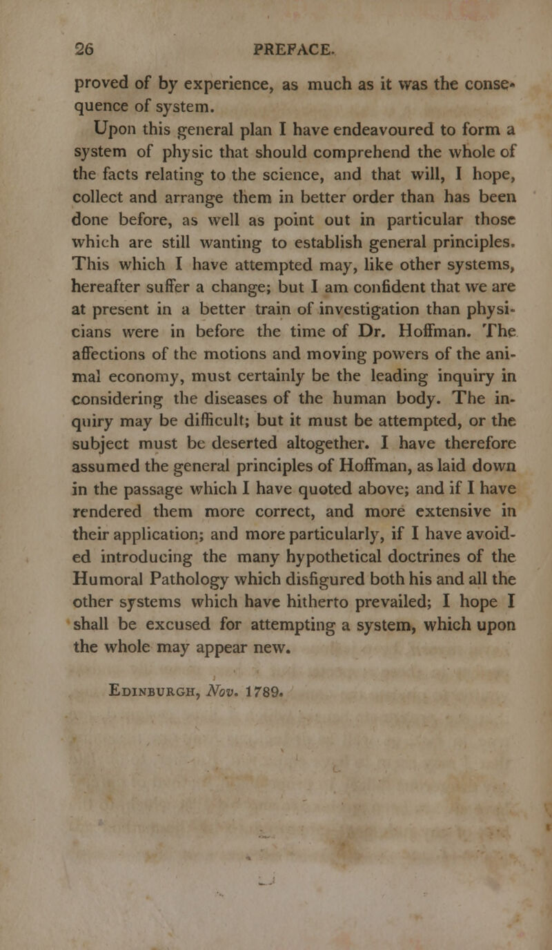 proved of by experience, as much as it was the conse- quence of system. Upon this general plan I have endeavoured to form a system of physic that should comprehend the whole of the facts relating to the science, and that will, I hope, collect and arrange them in better order than has been done before, as well as point out in particular those which are still wanting to establish general principles. This which I have attempted may, like other systems, hereafter suffer a change; but I am confident that we are at present in a better train of investigation than physi- cians were in before the time of Dr. Hoffman. The affections of the motions and moving powers of the ani- mal economy, must certainly be the leading inquiry in considering the diseases of the human body. The in- quiry may be difficult; but it must be attempted, or the subject must be deserted altogether. I have therefore assumed the general principles of Hoffman, as laid down in the passage which I have quoted above; and if I have rendered them more correct, and more extensive in their application; and more particularly, if I have avoid- ed introducing the many hypothetical doctrines of the Humoral Pathology which disfigured both his and all the other systems which have hitherto prevailed; I hope I shall be excused for attempting a system, which upon the whole may appear new. Edinburgh, Nov. 1789.