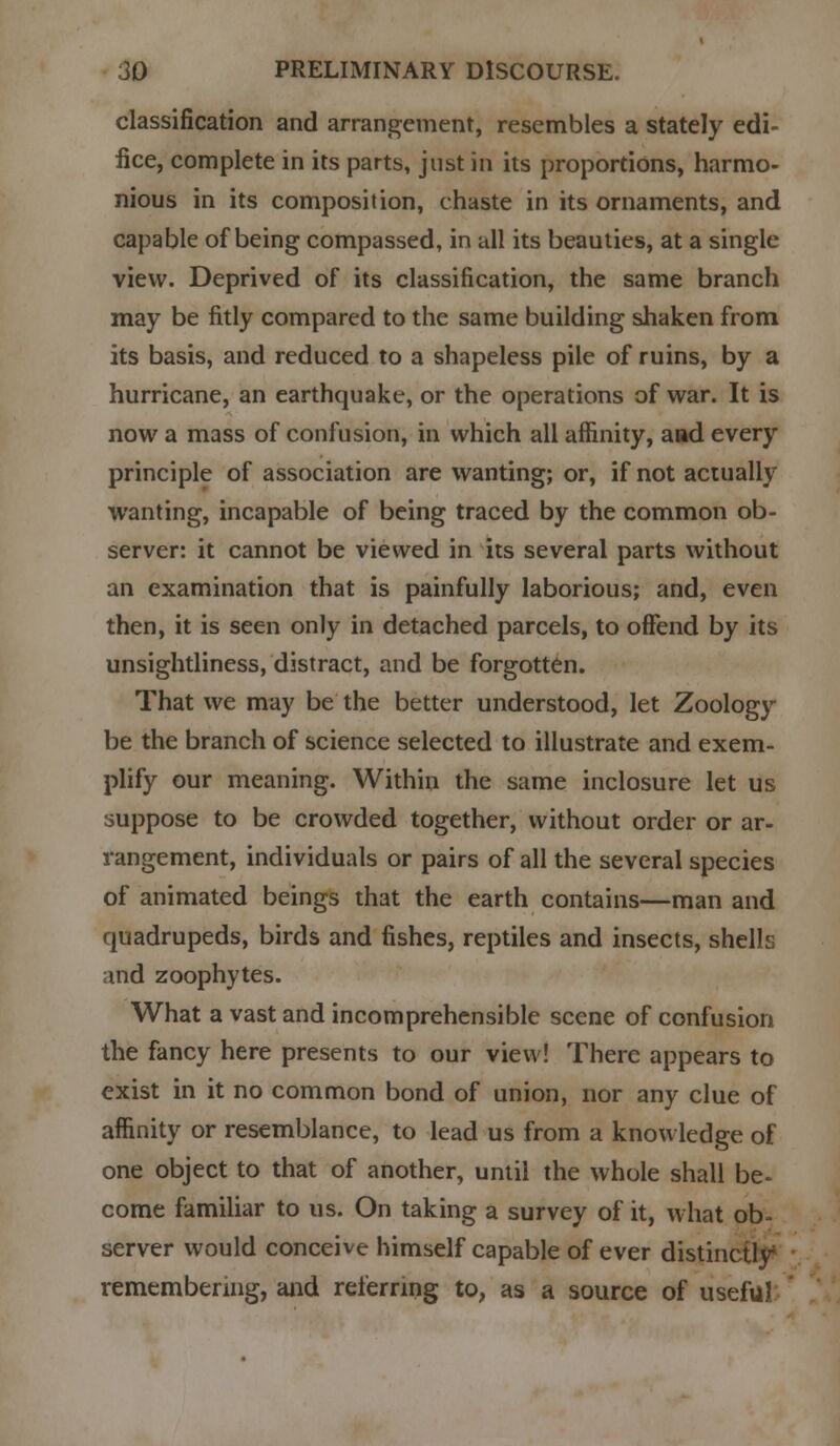 classification and arrangement, resembles a stately edi- fice, complete in its parts, Justin its proportions, harmo- nious in its composition, chaste in its ornaments, and capable of being compassed, in all its beauties, at a single view. Deprived of its classification, the same branch may be fitly compared to the same building shaken from its basis, and reduced to a shapeless pile of ruins, by a hurricane, an earthquake, or the operations of war. It is now a mass of confusion, in which all affinity, aad every principle of association are wanting; or, if not actually wanting, incapable of being traced by the common ob- server: it cannot be viewed in its several parts without an examination that is painfully laborious; and, even then, it is seen only in detached parcels, to offend by its unsightliness, distract, and be forgotten. That we may be the better understood, let Zoology be the branch of science selected to illustrate and exem- plify our meaning. Within the same inclosure let us suppose to be crowded together, without order or ar- rangement, individuals or pairs of all the several species of animated beings that the earth contains—man and quadrupeds, birds and fishes, reptiles and insects, shells md zoophytes. What a vast and incomprehensible scene of confusion the fancy here presents to our view! There appears to exist in it no common bond of union, nor any clue of affinity or resemblance, to lead us from a knowledge of one object to that of another, until the whole shall be- come familiar to us. On taking a survey of it, what ob- server would conceive himself capable of ever distinctly remembering, and referring to, as a source of useful: