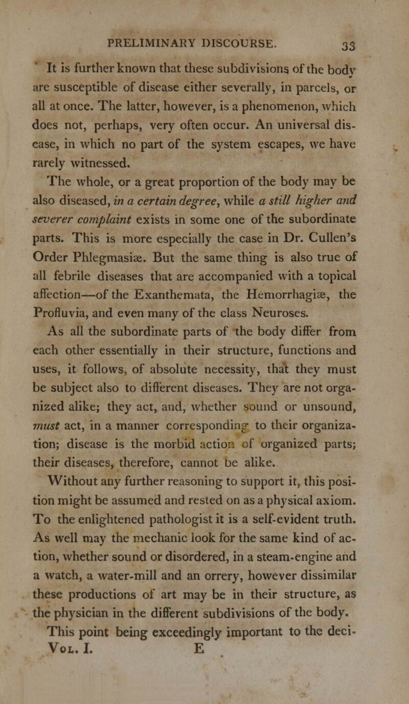 It is further known that these subdivisions of the bodv are susceptible of disease either severally, in parcels, or all at once. The latter, however, is a phenomenon, which does not, perhaps, very often occur. An universal dis- ease, in which no part of the system escapes, we have rarely witnessed. The whole, or a great proportion of the body may be also diseased, in a certain degree, while a still higher and severer complaint exists in some one of the subordinate parts. This is more especially the case in Dr. Cullen's Order Phlegmasia^. But the same thing is also true of all febrile diseases that are accompanied with a topical affection—of the Exanthemata, the Hemorrhagias, the Profluvia, and even many of the class Neuroses. As all the subordinate parts of the body differ from each other essentially in their structure, functions and uses, it follows, of absolute necessity, that they must be subject also to different diseases. They are not orga- nized alike; they act, and, whether sound or unsound, must act, in a manner corresponding to their organiza- tion; disease is the morbid action of organized parts; their diseases, therefore, cannot be alike. Without any further reasoning to support it. this posi- tion might be assumed and rested on as a physical axiom. To the enlightened pathologist it is a self-evident truth. As well may the mechanic look for the same kind of ac- tion, whether sound or disordered, in a steam-engine and a watch, a water-mill and an orrery, however dissimilar these productions of art may be in their structure, as the physician in the different subdivisions of the body. This point being exceedingly important to the deci- Vol. I. E