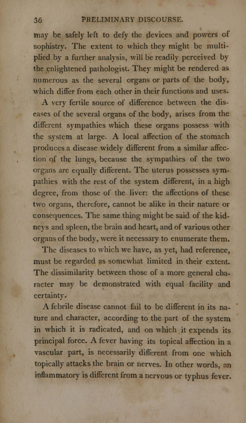 may be safely left to defy the devices and powers of sophistry. The extent to which they might be multi- plied by a further analysis, will be readily perceived by the enlightened pathologist. They might be rendered as numerous as the several organs or parts of the body, which differ from each other in their functions and uses. A very fertile source of difference between the dis- eases of the several organs of the body, arises from the different sympathies which these organs possess with the system at large. A local affection of the stomach produces a disease widely different from a similar affec- tion of the lungs, because the sympathies of the two organs are equally different. The uterus possesses sym- pathies with the rest of the system different, in a high degree, from those of the liver: the affections of these two organs, therefore, cannot be alike in their nature or consequences. The same thing might be said of the kid- neys and spleen, the brain and heart, and of various other organs of the body, were it necessary to enumerate them. The diseases to which we have, as yet, had reference, must be regarded as somewhat limited in their extent. The dissimilarity between those of a more general cha- racter may be demonstrated with equal facility and certainty* A febrile disease cannot fail to be different in its na- ture and character, according to the part of the system in which it is radicated, and on which it expends its principal force. A fever having its topical affection in a vascular part, is necessarily different from one which topically attacks the brain or nerves. In other words, an inflammatory is different from a nervous or typhus fever.