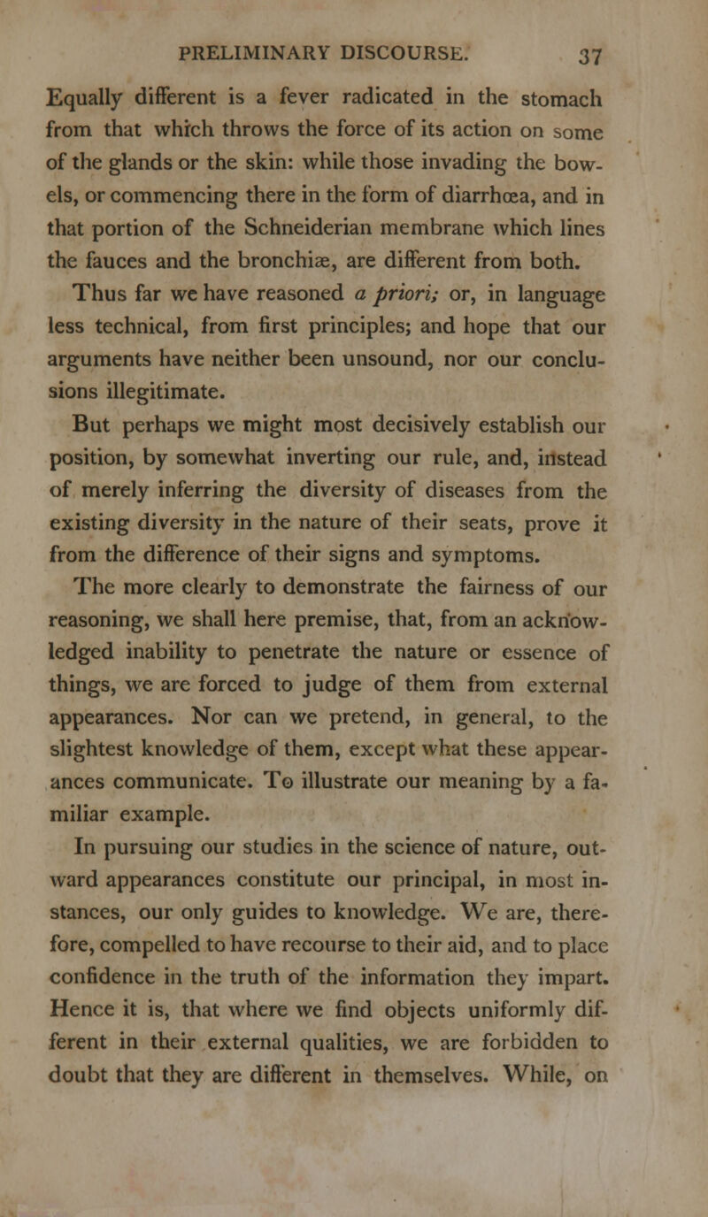 Equally different is a fever radicated in the stomach from that which throws the force of its action on some of the glands or the skin: while those invading the bow- els, or commencing there in the form of diarrhoea, and in that portion of the Schneiderian membrane which lines the fauces and the bronchiae, are different from both. Thus far we have reasoned a priori; or, in language less technical, from first principles; and hope that our arguments have neither been unsound, nor our conclu- sions illegitimate. But perhaps we might most decisively establish our position, by somewhat inverting our rule, and, instead of merely inferring the diversity of diseases from the existing diversity in the nature of their seats, prove it from the difference of their signs and symptoms. The more clearly to demonstrate the fairness of our reasoning, we shall here premise, that, from an acknow- ledged inability to penetrate the nature or essence of things, we are forced to judge of them from external appearances. Nor can we pretend, in general, to the slightest knowledge of them, except what these appear- ances communicate. To illustrate our meaning by a fa- miliar example. In pursuing our studies in the science of nature, out- ward appearances constitute our principal, in most in- stances, our only guides to knowledge. We are, there- fore, compelled to have recourse to their aid, and to place confidence in the truth of the information they impart. Hence it is, that where we find objects uniformly dif- ferent in their external qualities, we are forbidden to doubt that they are different in themselves. While, on