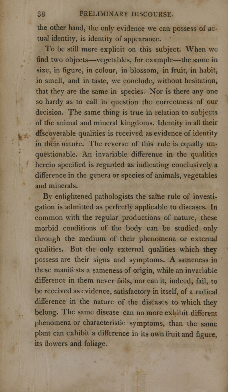 the other hand, the only evidence we can possess of ac- tual identity, is identity of appearance. To be still more explicit on this subject. When we find two objects—vegetables, for example—the same in size, in figure, in colour, in blossom, in fruit, in habit, in smell, and in taste, we conclude, without hesitation, that they are the same in species. Nor is there any one so hardy as to call in question the correctness of our decision. The same thing is true in relation to subjects of the animal and mineral kingdoms. Identity in all their discoverable qualities is received as evidence of identity in their nature. The reverse of this rule is equally un- questionable. An invariable difference in the qualities herein specified is regarded as indicating conclusively a difference in the genera or species of animals, vegetables and minerals. By enlightened pathologists the same rule of investi- gation is admitted as perfectly applicable to diseases. In common with the regular productions of nature, these morbid conditions of the body can be studied only through the medium of their phenomena or external qualities. But the only external qualities which they possess are their signs and symptoms. A sameness in these manifests a sameness of origin, while an invariable difference in them never fails, nor can it, indeed, fail, to be received as evidence, satisfactory in itself, of a radical difference in the nature of the diseases to which they belong. The same disease can no more exhibit different phenomena or characteristic symptoms, than the same plant can exhibit a difference in its own fruit and figure, its flowers and foliage.