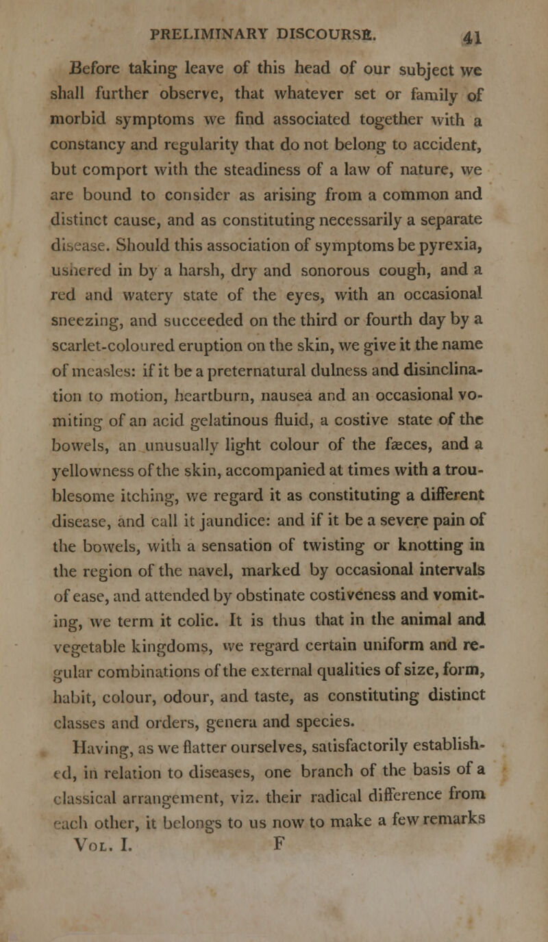 Before taking leave of this head of our subject we shall further observe, that whatever set or family of morbid symptoms we find associated together with a constancy and regularity that do not belong to accident, but comport with the steadiness of a law of nature, we are bound to consider as arising from a common and distinct cause, and as constituting necessarily a separate disease. Should this association of symptoms be pyrexia, ushered in by a harsh, dry and sonorous cough, and a red and watery state of the eyes, with an occasional sneezing, and succeeded on the third or fourth day by a scarlet-coloured eruption on the skin, we give it the name of measles: if it be a preternatural dulness and disinclina- tion to motion, heartburn, nausea and an occasional vo- miting of an acid gelatinous fluid, a costive state of the bowels, an unusually light colour of the faeces, and a yellowness of the skin, accompanied at times with a trou- blesome itching, we regard it as constituting a different disease, and call it jaundice: and if it be a severe pain of the bowels, with a sensation of twisting or knotting in the region of the navel, marked by occasional intervals of ease, and attended by obstinate costiveness and vomit- ing, we term it colic. It is thus that in the animal and vegetable kingdoms, we regard certain uniform and re- gular combinations of the external qualities of size, form, habit, colour, odour, and taste, as constituting distinct classes and orders, genera and species. Having, as we flatter ourselves, satisfactorily establish- ed, in relation to diseases, one branch of the basis of a classical arrangement, viz. their radical difference from li other, it belongs to us now to make a few remarks Vol. I. F