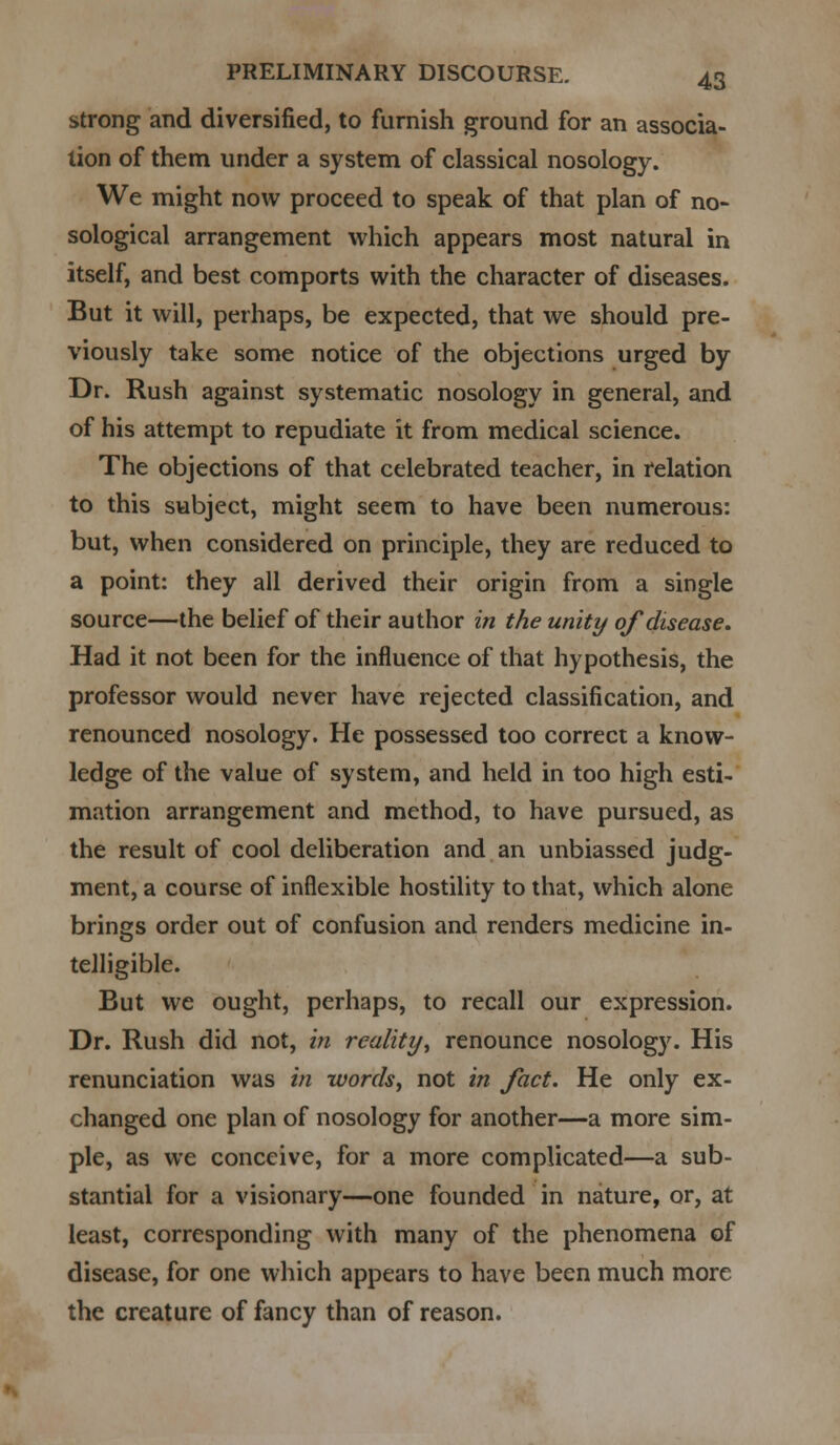 strong and diversified, to furnish ground for an associa- tion of them under a system of classical nosology. We might now proceed to speak of that plan of no- sological arrangement which appears most natural in itself, and best comports with the character of diseases. But it will, perhaps, be expected, that we should pre- viously take some notice of the objections urged by Dr. Rush against systematic nosology in general, and of his attempt to repudiate it from medical science. The objections of that celebrated teacher, in relation to this subject, might seem to have been numerous: but, when considered on principle, they are reduced to a point: they all derived their origin from a single source—the belief of their author in the unity of disease. Had it not been for the influence of that hypothesis, the professor would never have rejected classification, and renounced nosology. He possessed too correct a know- ledge of the value of system, and held in too high esti- mation arrangement and method, to have pursued, as the result of cool deliberation and an unbiassed judg- ment, a course of inflexible hostility to that, which alone brings order out of confusion and renders medicine in- telligible. But we ought, perhaps, to recall our expression. Dr. Rush did not, in reality, renounce nosology. His renunciation was in words, not in fact. He only ex- changed one plan of nosology for another—a more sim- ple, as we conceive, for a more complicated—a sub- stantial for a visionary—one founded in nature, or, at least, corresponding with many of the phenomena of disease, for one which appears to have been much more the creature of fancy than of reason.