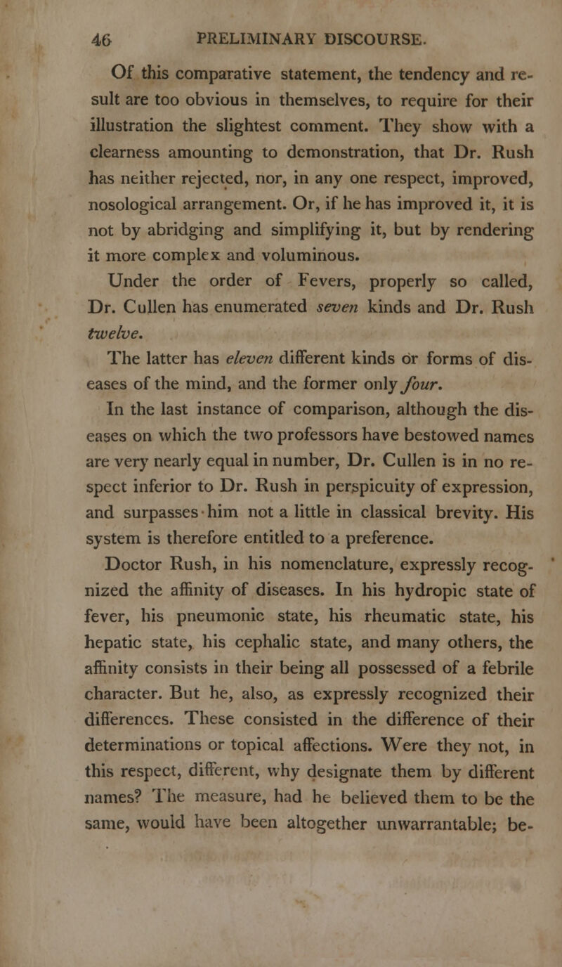 Of this comparative statement, the tendency and re- sult are too obvious in themselves, to require for their illustration the slightest comment. They show with a clearness amounting to demonstration, that Dr. Rush has neither rejected, nor, in any one respect, improved, nosological arrangement. Or, if he has improved it, it is not by abridging and simplifying it, but by rendering it more complex and voluminous. Under the order of Fevers, properly so called, Dr. Cullen has enumerated seven kinds and Dr. Rush twelve. The latter has eleven different kinds or forms of dis- eases of the mind, and the former only four. In the last instance of comparison, although the dis- eases on which the two professors have bestowed names are very nearly equal in number, Dr. Cullen is in no re- spect inferior to Dr. Rush in perspicuity of expression, and surpasses • him not a little in classical brevity. His system is therefore entitled to a preference. Doctor Rush, in his nomenclature, expressly recog- nized the affinity of diseases. In his hydropic state of fever, his pneumonic state, his rheumatic state, his hepatic state, his cephalic state, and many others, the affinity consists in their being all possessed of a febrile character. But he, also, as expressly recognized their differences. These consisted in the difference of their determinations or topical affections. Were they not, in this respect, different, why designate them by different names? The measure, had he believed them to be the same, would have been altogether unwarrantable; be-