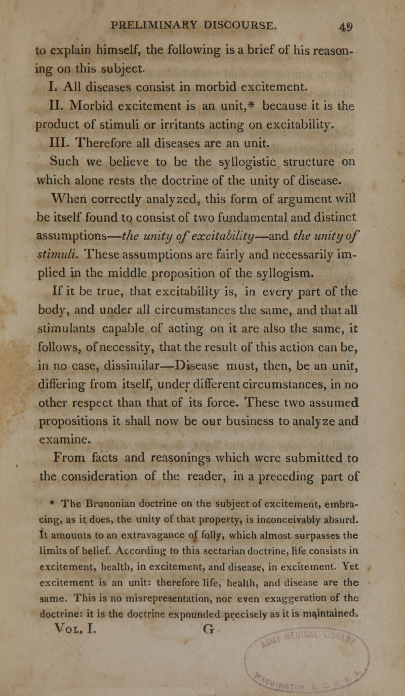 to explain himself, the following is a brief of his reason- ing on this subject. I. All diseases consist in morbid excitement. II. Morbid excitement is an unit,* because it is the product of stimuli or irritants acting on excitability. III. Therefore all diseases are an unit. Such we believe to be the syllogistic structure on which alone rests the doctrine of the unity of disease. When correctly analyzed, this form of argument will be itself found to consist of two fundamental and distinct assumptions—the unity of excitability—and the unity of stimuli. These assumptions are fairly and necessarily im- plied in the middle proposition of the syllogism. If it be true, that excitability is, in every part of the body, and under all circumstances the same, and that all stimulants capable of acting on it are also the same, it follows, of necessity, that the result of this action can be, in no case, dissimilar—Disease must, then, be an unit, differing from itself, under different circumstances, in no other respect than that of its force. These two assumed propositions it shall now be our business to analyze and examine. From facts and reasonings which were submitted to the consideration of the reader, in a preceding part of * The Brunonian doctrine on the subject of excitement, embra- cing, as it does, the unity of that property, is inconceivably absurd. It amounts to an extravagance of folly, which almost surpasses the limits of belief. According to this sectarian doctrine, life consists in excitement, health, in excitement, and disease, in excitement. Yet excitement is an unit: therefore life, health, and disease are the same. This is no misrepresentation, nor even exaggeration of the doctrine: it is the doctrine expounded precisely as it is maintained-. Vol. I. G