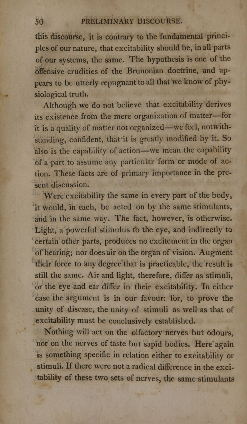 this discourse, it is contrary to the fundamental princi- ples of our nature, that excitability should be, in all parts of our systems, the same. The hypothesis is one of the offensive crudities of the Brunonian doctrine, and ap- pears to be utterly repugnant to all that we know of phy- siological truth. Although we do not believe that excitability derives its existence from the mere organization of matter—for it is a quality of matter not organized—we feel, notwith- standing, confident, thatit is greatly modified by it. So also is the capability of action—we mean the capability of a part to assume any particular form or mode of ac- tion. These facts are of primary importance in the pre- sent discussion. Were excitability the same in every part of the body, it would, in each, be acted on by the same stimulants, and in the same way. The fact, however, is otherwise. Light, a powerful stimulus to the eye, and indirectly to certain other parts, produces no excitement in the organ of hearing; nor does air on the organ of vision. Augment their force to any degree that is practicable, the result is still the same. Air and light, therefore, differ as stimuli, or the eye and ear differ in their excitability. In either case the argument is in our favour: for, to prove the unity of disease, the unity of stimuli as well as that of excitability must be conclusively established. Nothing will act on the olfactory nerves but odours, nor on the nerves of taste but sapid bodies. Here'again is something specific in relation either to excitability or stimuli. If there were not a radical difference in the exci- tability of these two sets of nerves, the same stimulants