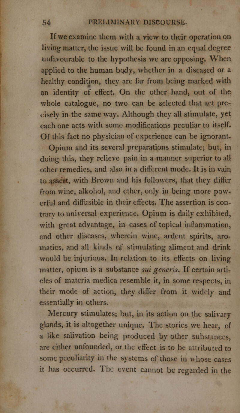 If we examine them with a view to their operation on living matter, the issue will be found in an equal degree unfavourable to the hypothesis we are opposing. When applied to the human bqdy, whether in a diseased or a healthy condition, they are far from being marked with an identity of effect. On the other hand, out of the whole catalogue, no two can be selected that act pre- cisely in the same way. Although they all stimulate, yet each one acts with some modifications peculiar to itself. Of this fact no physician of experience can be ignorant. Opium and its several preparations stimulate; but, in doing this, they relieve pain in a manner superior to all other remedies, and also in a different mode. It is in vain to asse»t, with Brown and his followers, that they differ from wine, alkohol, and ether, only in being more pow- erful and diffusible in their effects. The assertion is con- trary to universal experience. Opium is daily exhibited, with great advantage, in cases of topical inflammation, and other diseases, wherein wine, ardent spirits, aro- niatics, and all kinds of stimulating aliment and drink would be injurious. In relation to its effects on living matter, opium is a substance sui generis. If certain arti- cles of materia medica resemble it, in some respects, in their mode of action, they differ from it widely and essentially in others. Mercury stimulates; but, in its action on the salivary glands, it is altogether unique. The stories we hear, of a like salivation being produced by other substances, are either unfounded, or the effect is to be attributed to some peculiarity in the systems of those in whose cases it has occurred. The event cannot be regarded in the