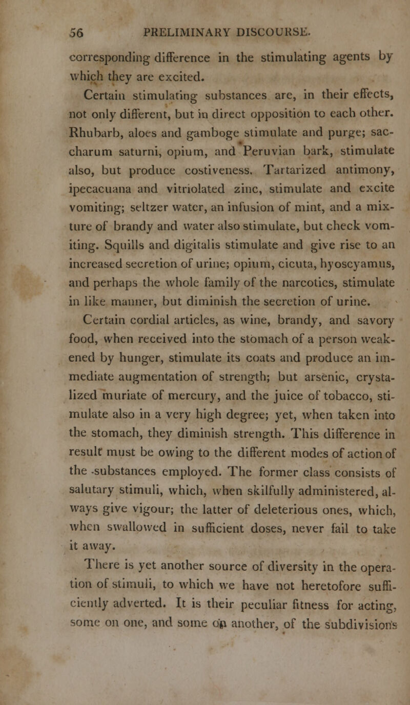 corresponding difference in the stimulating agents by which they are excited. Certain stimulating substances are, in their effects, not only different, but in direct opposition to each other. Rhubarb, aloes and gamboge stimulate and pur^e; sac- charum saturni, opium, and Peruvian bark, stimulate also, but produce costiveness. Tartarized antimony, ipecacuana and vitnolated zinc, stimulate and excite vomiting; seltzer water, an infusion of mint, and a mix- ture of brandy and water also stimulate, but check vom- iting. Squills and digitalis stimulate and give rise to an increased secretion of urine; opium, cicuta, hyoscyamus, and perhaps the whole family of the narcotics, stimulate in like manner, but diminish the secretion of urine. Certain cordial articles, as wine, brandy, and savory food, when received into the stomach of a person weak- ened by hunger, stimulate its coats and produce an im- mediate augmentation of strength; but arsenic, crysta- lized muriate of mercury, and the juice of tobacco, sti- mulate also in a very high degree; yet, when taken into the stomach, they diminish strength. This difference in result must be owing to the different modes of action of the -substances employed. The former class consists of salutary stimuli, which, when skilfully administered, al- ways give vigour; the latter of deleterious ones, which, when swallowed in sufficient doses, never fail to take it away. There is yet another source of diversity in the opera- tion of stimuli, to which we have not heretofore suffi- ciently adverted. It is their peculiar fitness for acting, some on one, and some ojq another, of the subdivisions