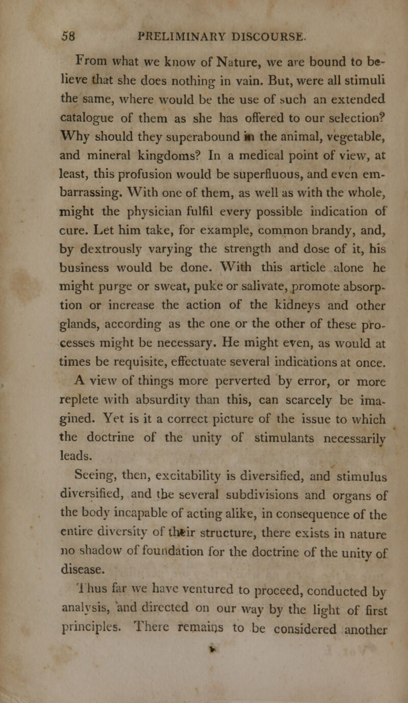 From what we know of Nature, we are bound to be- lieve that she does nothing in vain. But, were all stimuli the same, where would be the use of such an extended catalogue of them as she has offered to our selection? Why should they superabound ki the animal, vegetable, and mineral kingdoms? In a medical point of view, at least, this profusion would be superfluous, and even em- barrassing. With one of them, as well as with the whole, might the physician fulfil every possible indication of cure. Let him take, for example, common brandy, and, by dextrously varying the strength and dose of it, his business would be done. With this article alone he might purge or sweat, puke or salivate, promote absorp- tion or increase the action of the kidneys and other glands, according as the one or the other of these pro- cesses might be necessary. He might even, as would at times be requisite, effectuate several indications at once. A view of things more perverted by error, or more replete with absurdity than this, can scarcely be ima- gined. Yet is it a correct picture of the issue to which the doctrine of the unity of stimulants necessarily leads. Seeing, then, excitability is diversified, and stimulus diversified, and the several subdivisions and organs of the body incapable of acting alike, in consequence of the entire diversity of their structure, there exists in nature no shadow of foundation for the doctrine of the unity of disease. Thus far we have ventured to proceed, conducted by analysis, and directed on our way by the light of first principles. There remains to be considered another v