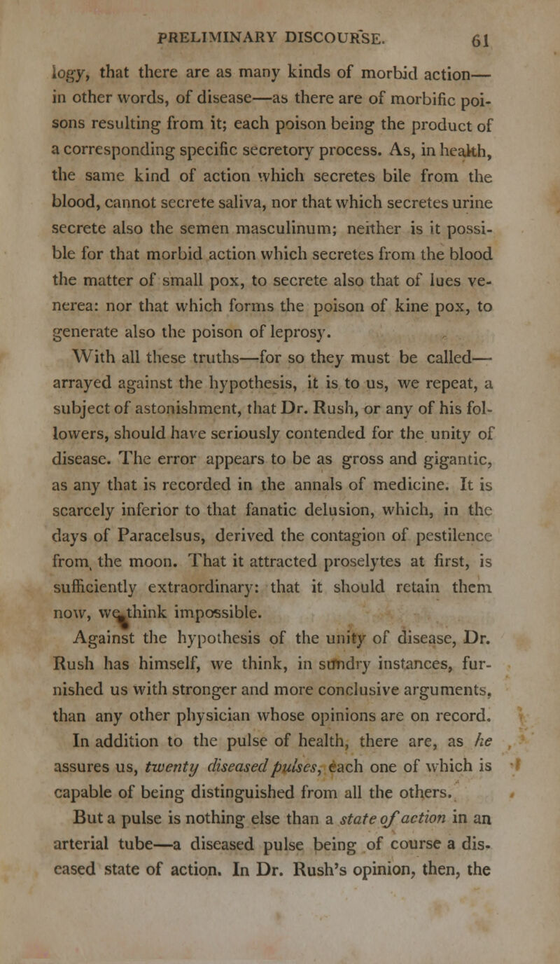 iogy, that there are as many kinds of morbid action— in other words, of disease—as there are of morbific poi- sons resulting from it; each poison being the product of a corresponding specific secretory process. As, in heakh, the same kind of action which secretes bile from the blood, cannot secrete saliva, nor that which secretes urine secrete also the semen masculinum; neither is it possi- ble for that morbid action which secretes from the blood the matter of small pox, to secrete also that of lues ve- nerea: nor that which forms the poison of kine pox, to generate also the poison of leprosy. With all these truths—for so they must be called— arrayed against the hypothesis, it is to us, we repeat, a subject of astonishment, that Dr. Rush, or any of his fol- lowers, should have seriously contended for the unity of disease. The error appears to be as gross and gigantic, as any that is recorded in the annals of medicine. It is scarcely inferior to that fanatic delusion, which, in the days of Paracelsus, derived the contagion of pestilence from, the moon. That it attracted proselytes at first, is sufficiently extraordinary: that it should retain them now, weJthink impossible. Against the hypothesis of the unity of disease, Dr. Rush has himself, we think, in stmdry instances, fur- nished us with stronger and more conclusive arguments, than any other physician whose opinions are on record. In addition to the pulse of health, there are, as he assures us, twenty diseased pulses, each one of which is capable of being distinguished from all the others. But a pulse is nothing else than a state of action in an arterial tube—a diseased pulse being of course a dis- eased state of action. In Dr. Rush's opinion, then, the