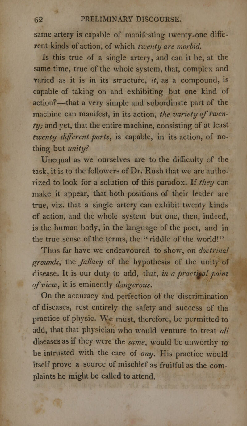 same artery is capable of manifesting twenty-one diffe- rent kinds of action, of which twenty are morbid. Is this true of a single artery, and can it be, at the same time, true of the whole system, that, complex and varied as it is in its structure, it, as a compound, is capable of taking on and exhibiting but one kind of action?—that a very simple and subordinate part of the machine can manifest, in its action, the variety of twen- ty; and yet, that the entire machine, consisting of at least twenty different parts, is capable, in its action, of no- thing but unity? Unequal as we ourselves are to the difficulty of the task, it is to the followers of Dr. Rush that we are autho- rized to look for a solution of this paradox. If they can make it appear, that both positions of their leader are true, viz. that a single artery can exhibit twenty kinds of action, and the whole system but one, then, indeed, is the human body, in the language of the poet, and in the true sense of the terms, the  riddle of the world! Thus far have we endeavoured to show, on doctrinal grounds, the fallacy of the hypothesis of the unity of disease. It is our duty to add, that, in a pract'yal point of view, it is eminently dangerous. On the accuracy and perfection of the discrimination of diseases, rest entirely the safety and success of the practice of physic. We must, therefore, be permitted to add, that that physician who would venture to treat all diseases as if they were the same, would be unworthy to be intrusted with the care of any. His practice would itself prove a source of mischief as fruitful as the com- plaints he might be called to attend.