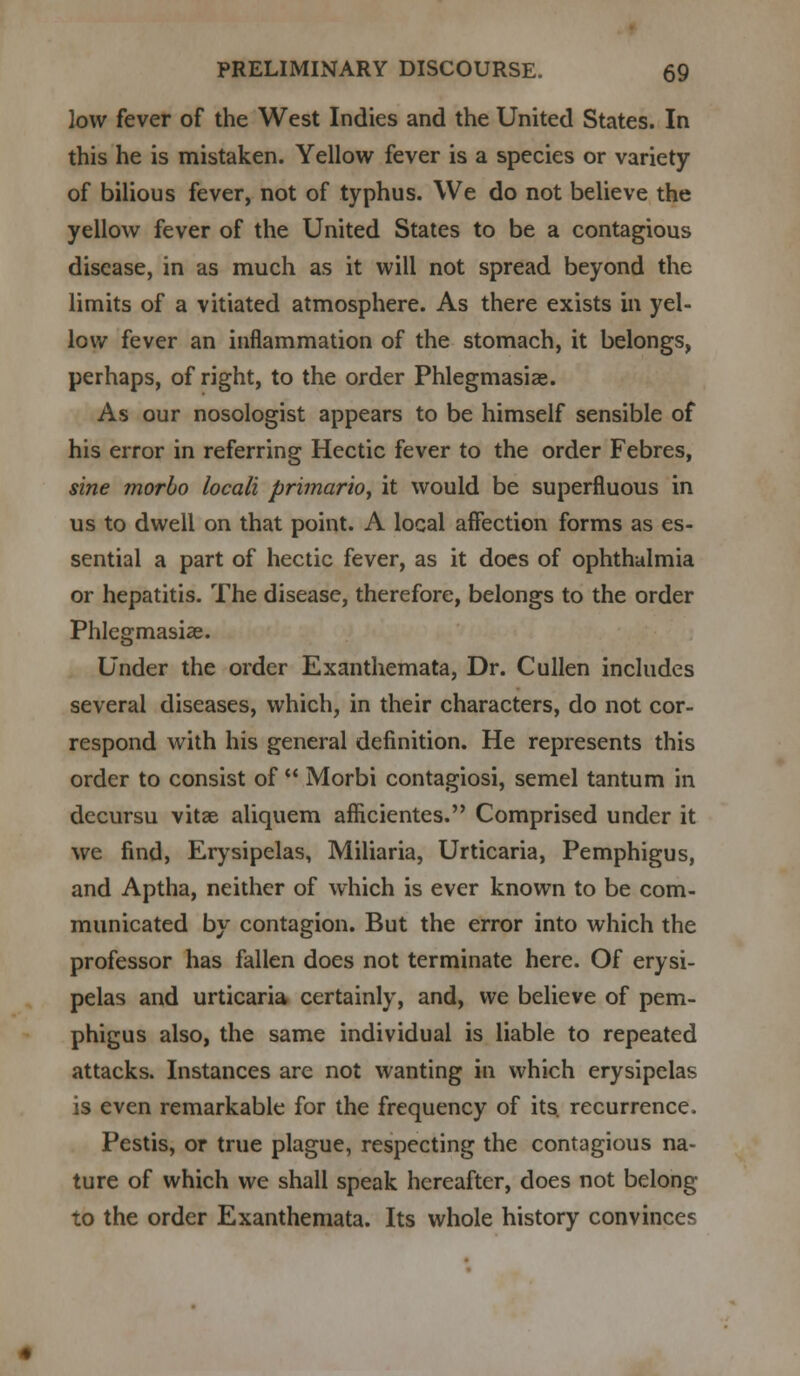low fever of the West Indies and the United States. In this he is mistaken. Yellow fever is a species or variety of bilious fever, not of typhus. We do not believe the yellow fever of the United States to be a contagious disease, in as much as it will not spread beyond the limits of a vitiated atmosphere. As there exists in yel- low fever an inflammation of the stomach, it belongs, perhaps, of right, to the order Phlegmasia;. As our nosologist appears to be himself sensible of his error in referring Hectic fever to the order Febres, sine morbo locali primario, it would be superfluous in us to dwell on that point. A local affection forms as es- sential a part of hectic fever, as it does of ophthalmia or hepatitis. The disease, therefore, belongs to the order Phlegmasia;. Under the order Exanthemata, Dr. Cullen includes several diseases, which, in their characters, do not cor- respond with his general definition. He represents this order to consist of  Morbi contagiosi, semel tantum in dccursu vitse aliquem afHcientes. Comprised under it we find, Erysipelas, Miliaria, Urticaria, Pemphigus, and Aptha, neither of which is ever known to be com- municated by contagion. But the error into which the professor has fallen does not terminate here. Of erysi- pelas and urticaria certainly, and, we believe of pem- phigus also, the same individual is liable to repeated attacks. Instances are not wanting in which erysipelas is even remarkable for the frequency of its. recurrence. Pestis, or true plague, respecting the contagious na- ture of which we shall speak hereafter, does not belong to the order Exanthemata. Its whole history convinces