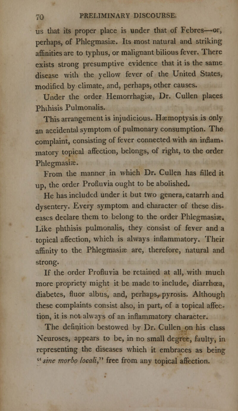 us that its proper place is under that of Febres—or, perhaps, of Phlegmasia?. Its most natural and striking affinities are to typhus, or malignant bilious fever. There exists strong presumptive evidence that it is the same disease with the yellow fever of the United States, modified by climate, and, perhaps, other causes. Under the order Hemorrhagic, Dr. Cullen places Phihisis Pulmonalis. This arrangement is injudicious. Haemoptysis is only an accidental symptom of pulmonary consumption. The complaint, consisting of fever connected with an inflam- matory topical affection, belongs, of right, to the order Phlegmasia. From the manner in which Dr. Cullen has filled it up, the order Profluvia ought to be abolished. He has included under it but two genera, catarrh and dysentery. Every symptom and character of these dis- eases declare them to belong to the order Phlegmasia?. Like phthisis pulmonalis, they consist of fever and a topical affection, which is always inflammatory. Their affinity to the Phlegmasia are, therefore, natural and strong. If the order Profluvia be retained at all, with much more propriety might it be made to include, diarrhoea, diabetes, fluor albus, and, perhaps,, pyrosis. Although these complaints consist also, in part, of a topical affec- tion, it is not always of an inflammatory character. The definition bestowed by Dr. Cullen on his class Neuroses, appears to be, in no small degree, faulty, in representing the diseases which it embraces as being sine morbo locali free from any topical affection.