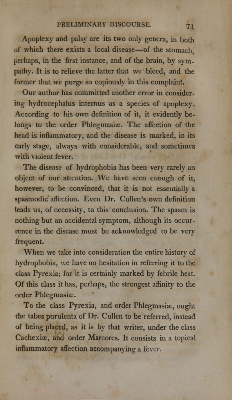 Apoplexy and palsy are its two only genera, in both of which there exists a local disease—of the stomach perhaps, in the first instance, and of the brain, by sym- pathy. It is to relieve the latter that we bleed, and the former that we purge so copiously in this complaint. Our author has committed another error in consider- ing hydrocephalus internus as a species of apoplexy. According to his own definition of it, it evidently be- longs to the order Phlegmasia;. The affection of the head is inflammatory, and the disease is marked, in its early stage, always with considerable, and sometimes with violent fever. The disease of hydrophobia has been very rarely an object of our attention. We have seen enough of it, however, to be convinced, that it is not essentially a spasmodic' affection. Even Dr. Cullen's own definition leads us, of necessity, to this conclusion. The spasm is nothing but an accidental symptom, although its occur- rence in the disease must be acknowledged to be very frequent. When we take into consideration the entire history of hydrophobia, we have no hesitation in referring it to the class Pyrexia; for it is certainly marked by febrile heat. Of this class it has, perhaps, the strongest affinity to the order Phlegmasia^. To the class Pyrexia, and order Phlegmasia, ought the tabes purulenta of Dr. Cullen to be referred, instead of being placed, as it is by that writer, under the class Cachexias, and order Marcores. It consists in a topical inflammatory affection accompanying a fever.