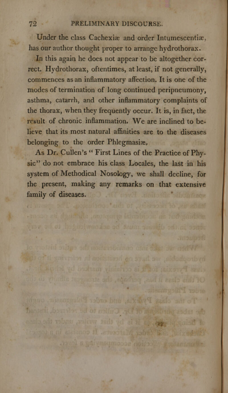 Under the class Cachexias and order Intumescentiae, has our author thought proper to arrange hydrothorax. In this again he does not appear to be altogether cor- rect. Hydrothorax, oftentimes, at least, if not generally, commences as an inflammatory affection. It is one of the modes of termination of long continued peripneumony, asthma, catarrh, and other inflammatory complaints of the thorax, when they frequently occur. It is, in fact, the result of chronic inflammation. We are inclined to be- lieve that its most natural affinities are to the diseases belonging to the order Phlegmasiae. As Dr. Cullen's  First Lines of the Practice of Phy- sic do not embrace his class Locales, the last in his system of Methodical Nosology, we shall decline, for the present, making any remarks on that extensive family of diseases.
