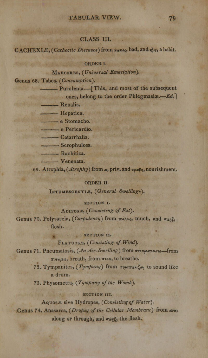 CLASS III. CACHEXIA, (Cachectic Diseases) from x*x»s, bad, andig<5, ahabit. ORDER I. Marcores, (Universal Emaciation). Genus 68. Tabes, (Consumption). Purulenta.—[This, and most of the subsequent ones, belong to the order Phlegmasia?.—Ed.'] Renalis. . >— Hepatica. — e Stomacho. ■ e Pericardio. Catarrhalis. —. Scrophulosa. Rachitica. Venenata. 69. Atrophia, (Atrophy) from «, priv. and rpafd, nourishment. ORDER II. Intumescenti.e, (General Swellings). SECTION I. Adipose, (Consisting of Fat). Genus 70. Polysarcia, (Corpulency) from woAus, much, and «-«gg, flesh. , SECTION II. Flatuos.«, (Consisting of Wind). Genus 71. Pneumatosis, (An Air-Sivelling) from nnvpetTUTtt—from irtivpx, breath, from 7mu, to breathe. 72. Tympanites, (Tympany) from T«^ar«»<£», to sound like a drum. 73. Physometra, (Tympany of the Womb). SECTION III. AquoSiB sive Hydropes, (Consisting of Water). Genus 74. Anasarca, (Dropsy of the Cellular Membrane) from tmx, along or through, and r*fa the flesh.
