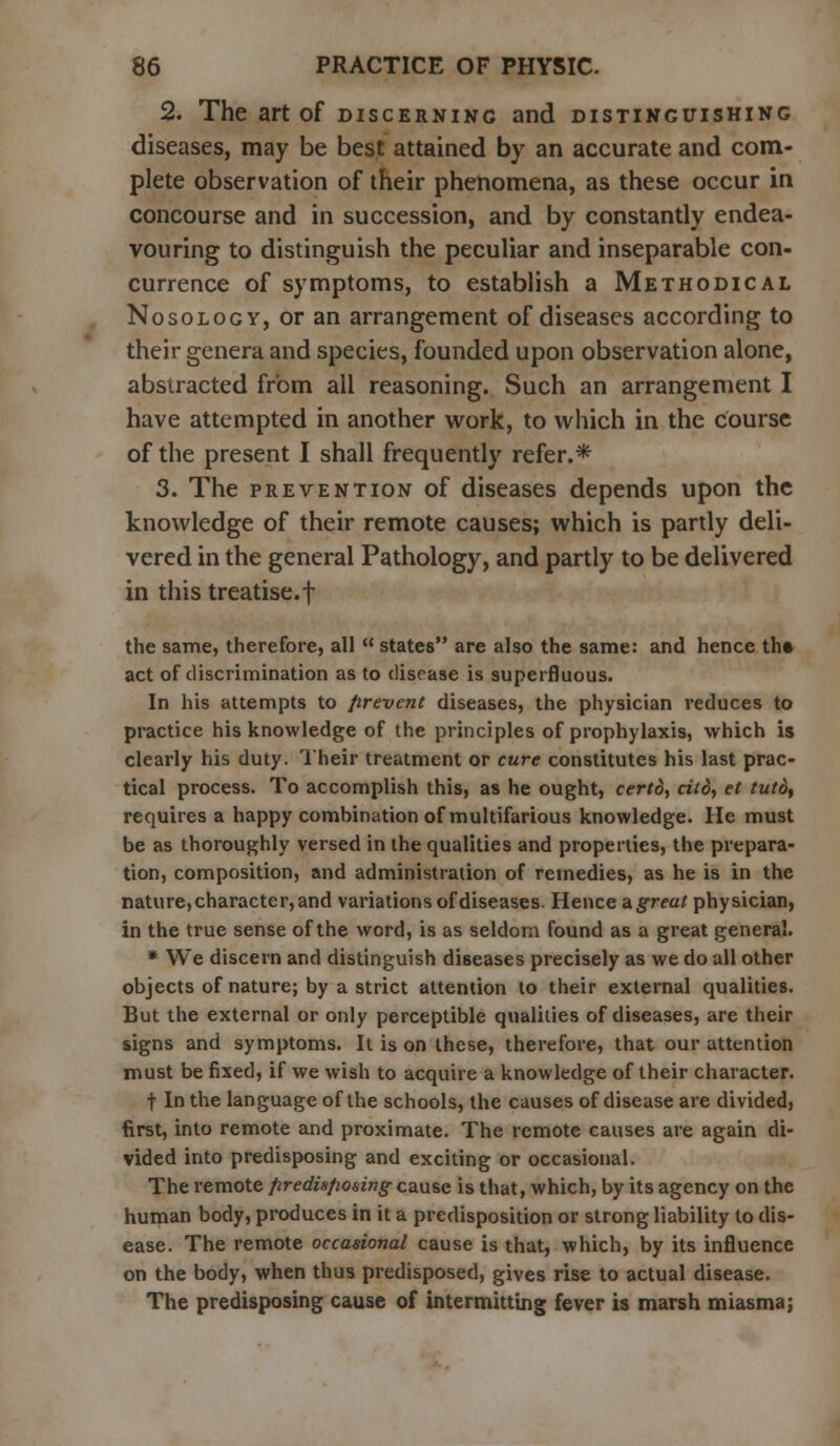 2. The art of discerning and distinguishing diseases, may be best attained by an accurate and com- plete observation of their phenomena, as these occur in concourse and in succession, and by constantly endea- vouring to distinguish the peculiar and inseparable con- currence of symptoms, to establish a Methodical Nosology, or an arrangement of diseases according to their genera and species, founded upon observation alone, abstracted from all reasoning. Such an arrangement I have attempted in another work, to which in the course of the present I shall frequently refer.* 3. The prevention of diseases depends upon the knowledge of their remote causes; which is partly deli- vered in the general Pathology, and partly to be delivered in this treatise.f the same, therefore, all  states are also the same: and hence th» act of discrimination as to disease is superfluous. In his attempts to prevent diseases, the physician reduces to practice his knowledge of the principles of prophylaxis, which is clearly his duty. Their treatment or cure constitutes his last prac- tical process. To accomplish this, as he ought, certd, ci(o, et tutd, requires a happy combination of multifarious knowledge. He must be as thoroughly versed in the qualities and properties, the prepara- tion, composition, and administration of remedies, as he is in the nature, character, and variations of diseases. Hence agreat physician, in the true sense of the word, is as seldom found as a great general. * We discern and distinguish diseases precisely as we do all other objects of nature; by a strict attention to their external qualities. But the external or only perceptible qualities of diseases, are their signs and symptoms. It is on these, therefore, that our attention must be fixed, if we wish to acquire a knowledge of their character. t In the language of the schools, the causes of disease are divided, first, into remote and proximate. The remote causes are again di- vided into predisposing and exciting or occasional. The remote predisposing cause is that, which, by its agency on the human body, produces in it a predisposition or strong liability to dis- ease. The remote occasional cause is that, which, by its influence on the body, when thus predisposed, gives rise to actual disease. The predisposing cause of intermitting fever is marsh miasmaj