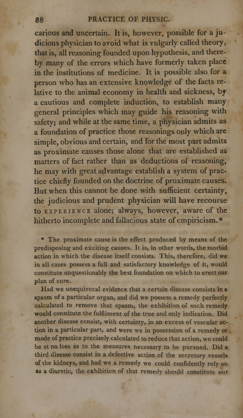 carious and uncertain. It is, however, possible for a ju- dicious physician to avoid what is vulgarly called theory, that is, all reasoning founded upon hypothesis, and there- by many of the errors which have formerly taken place in the institutions of medicine. It is possible also for a person who has an extensive knowledge of the facts re- lative to the animal economy in health and sickness, bj a cautious and complete induction, to establish many general principles which may guide his reasoning with safety; and while at the same time, a physician admits as a foundation of practice those reasonings only which are simple, obvious and certain, and for the most part admits as proximate causes those alone that are established as matters of fact rather than as deductions of reasoning, he may with great advantage establish a system of prac- tice chiefly founded on the doctrine of proximate causes. But when this cannot be done with sufficient certainty, the judicious and prudent physician will have recourse to experience alone; always, however, aware of the hitherto incomplete and fallacious state of empiricism.* * The proximate cause is the effect produced by means of the predisposing and exciting causes. It is, in other words, the morbid action in which the disease itself consists. This, therefore, did we in all cases possess a full and satisfactory knowledge of it, would constitute unquestionably the best foundation on which to erect our plan of cure. Had we unequivocal evidence that a certain disease consists in a spasm of a particular organ, and did we possess a remedy perfectly calculated to remove that spasm, the exhibition of such remedy would constitute the fulfilment of the true and only indication. Did another disease consist, with certainty, in an excess of vascular ac- tion in a particular part, and were we in possession of a remedy or. mode of practice precisely calculated to reduce that action, we could be at no loss as to the measures necessary to be pursued. Did a third disease consist in a defective action of the secretory vessels of the kidneys, and had we a remedy we could confidently rely on as a diuretic, the exhibition of that remedy should constitute our