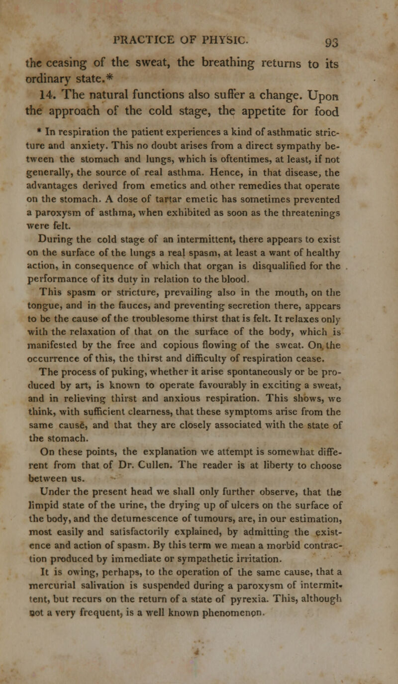 the ceasing of the sweat, the breathing returns to its ordinary state.* 14. The natural functions also suffer a change. Upon the approach of the cold stage, the appetite for food * In respiration the patient experiences a kind of asthmatic stric- ture and anxiety. This no doubt arises from a direct sympathy be- tween the stomach and lungs, which is oftentimes, at least, if not generally, the source of real asthma. Hence, in that disease, the advantages derived from emetics and other remedies that operate on the stomach. A dose of tartar emetic has sometimes prevented a paroxysm of asthma, when exhibited as soon as the threatenings were felt. During the cold stage of an intermittent, there appears to exist on the surface of the lungs a real spasm, at least a want of healthy action, in consequence of which that organ is disqualified for the performance of its duty in relation to the blood. This spasm or stricture, prevailing also in the mouth, on the tongue, and in the fauces, and preventing secretion there, appears to be the cause of the troublesome thirst that is felt. It relaxes only with the relaxation of that on the surface of the body, which is manifested by the free and copious flowing of the sweat. On, the occurrence of this, the thirst and difficulty of respiration cease. The process of puking, whether it arise spontaneously or be pro- duced by art, is known to operate favourably in exciting a sweat, and in relieving thirst and anxious respiration. This shows, we think, with sufficient clearness, that these symptoms arise from the same cause, and that they are closely associated with the state of the stomach. On these points, the explanation we attempt is somewhat diffe- rent from that of Dr. Cullen. The reader is at liberty to choose between us. Under the present head we shall only further observe, that the limpid state of the urine, the drying up of ulcers on the surface of the body, and the detumescence of tumours, are, in our estimation, most easily and satisfactorily explained, by admitting the exist- ence and action of spasm. By this term we mean a morbid contrac- tion produced by immediate or sympathetic irritation. It is owing, perhaps, to the operation of the same cause, that a mercurial salivation is suspended during a paroxysm of intermit- tent, but recurs on the return of a state of pyrexia. This, although oot a very frequent, is a well known phenomenon.