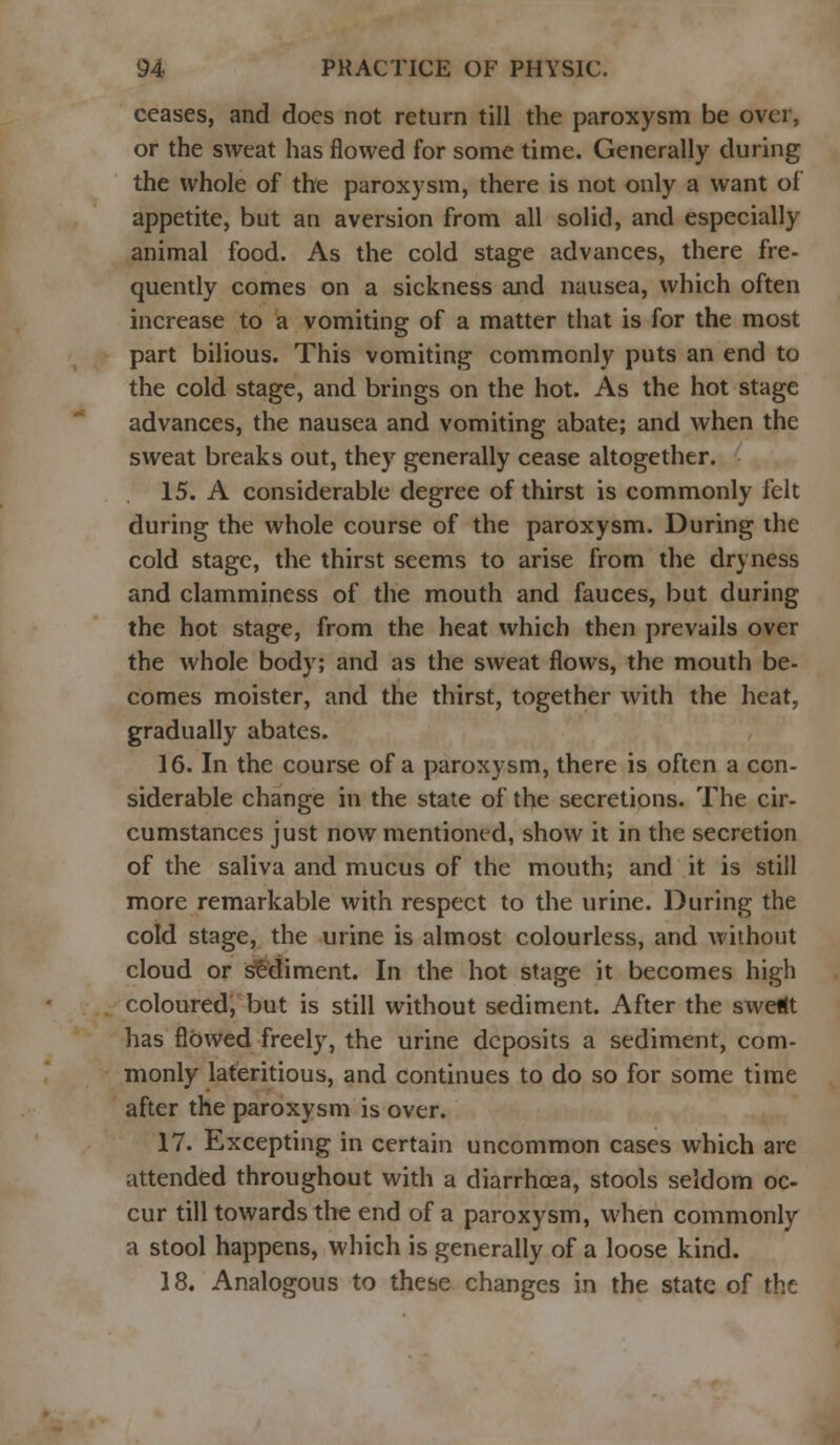 ceases, and does not return till the paroxysm be over, or the sweat has flowed for some time. Generally during the whole of the paroxysm, there is not only a want of appetite, but an aversion from all solid, and especially animal food. As the cold stage advances, there fre- quently comes on a sickness and nausea, which often increase to a vomiting of a matter that is for the most part bilious. This vomiting commonly puts an end to the cold stage, and brings on the hot. As the hot stage advances, the nausea and vomiting abate; and when the sweat breaks out, they generally cease altogether. 15. A considerable degree of thirst is commonly felt during the whole course of the paroxysm. During the cold stage, the thirst seems to arise from the dryness and clamminess of the mouth and fauces, but during the hot stage, from the heat which then prevails over the whole body; and as the sweat flows, the mouth be- comes moister, and the thirst, together with the heat, gradually abates. 16. In the course of a paroxysm, there is often a con- siderable change in the state of the secretions. The cir- cumstances just now mentioned, show it in the secretion of the saliva and mucus of the mouth; and it is still more remarkable with respect to the urine. During the cold stage, the urine is almost colourless, and without cloud or sediment. In the hot stage it becomes high coloured, but is still without sediment. After the sweKt has flowed freely, the urine deposits a sediment, com- monly lateritious, and continues to do so for some time after the paroxysm is over. 17. Excepting in certain uncommon cases which are attended throughout with a diarrhoea, stools seldom oc- cur till towards the end of a paroxysm, when commonly a stool happens, which is generally of a loose kind. 18. Analogous to these changes in the state of the